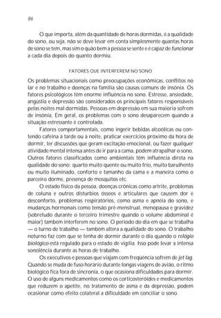 86


     O que importa, além da quantidade de horas dormidas, é a qualidade
do sono, ou seja, não se deve levar em conta simplesmente quantas horas
de sono se tem, mas sim o quão bem a pessoa se sente e é capaz de funcionar
a cada dia depois do quanto dormiu.

                  FATORES QUE INTERFEREM NO SONO

Os problemas situacionais como preocupações econômicas, conflitos no
lar e no trabalho e doenças na família são causas comuns de insônia. Os
fatores psicológicos têm enorme influência no sono. Estresse, ansiedade,
angústia e depressão são considerados os principais fatores responsáveis
pelas noites mal dormidas. Pessoas em depressão em sua maioria sofrem
de insônia. Em geral, os problemas com o sono desaparecem quando a
situação estressante é controlada.
      Fatores comportamentais, como ingerir bebidas alcoólicas ou con-
tendo cafeína à tarde ou à noite, praticar exercícios próximo da hora de
dormir, ter discussões que geram excitação emocional, ou fazer qualquer
atividade mental intensa antes de ir para a cama, podem atrapalhar o sono.
Outros fatores classificados como ambientais têm influência direta na
qualidade do sono: quarto muito quente ou muito frio, muito barulhento
ou muito iluminado, conforto e tamanho da cama e a maneira como o
parceiro dorme, presença de mosquitos etc.
      O estado físico da pessoa, doenças crônicas como artrite, problemas
de coluna e outros distúrbios ósseos e articulares que causem dor e
desconforto, problemas respiratórios, como asma e apnéia do sono, e
mudanças hormonais como tensão pré-menstrual, menopausa e gravidez
(sobretudo durante o terceiro trimestre quando o volume abdominal é
maior) também interferem no sono. O período do dia em que se trabalha
— o turno de trabalho — também altera a qualidade do sono. O trabalho
noturno faz com que se tenha de dormir durante o dia quando o relógio
biológico está regulado para o estado de vigília. Isso pode levar a intensa
sonolência durante as horas de trabalho.
      Os executivos e pessoas que viajam com freqüência sofrem de jet lag.
Quando se muda de fuso horário durante longas viagens de avião, o ritmo
biológico fica fora de sincronia, o que ocasiona dificuldades para dormir.
O uso de alguns medicamentos como os corticosteróides e medicamentos
que reduzem o apetite, no tratamento de asma e da depressão, podem
ocasionar como efeito colateral a dificuldade em conciliar o sono.
 