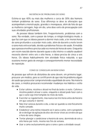87


                   INCIDÊNCIA DE PROBLEMAS DO SONO

Estima-se que 40% ou mais das mulheres e cerca de 30% dos homens
tenham problemas de sono. Essa diferença se deve às alterações que
acompanham a menstruação, gravidez e menopausa, além do fato de que
as mulheres carregam, hoje em dia, uma dose extra de preocupação com
suas atividades profissionais.
     As pessoas idosas também têm, freqüentemente, problemas com o
sono. Na verdade, com o passar do tempo, o relógio biológico muda, o
que faz com que os idosos passem a dormir mais cedo, a ter menos horas
de sono profundo e a acordar mais cedo, além de durante a noite terem
o sono mais entrecortado, devido a problemas físicos e de saúde. À medida
que a pessoa envelhece precisa cada vez menos de horas de sono. Enquanto
um recém-nascido dorme durante quase o dia inteiro e o adulto saudável
necessita dormir entre seis e oito horas, o idoso precisa de cinco a seis
horas. Os idosos habitualmente têm atividade física reduzida, o que
ocasiona menor gasto de energia e conseqüentemente menor necessidade
de reposição.

                   COMO SE CONSEGUIR UM BOM SONO

As pessoas que sofrem de distúrbios do sono devem, em primeiro lugar,
procurar um médico, para se certificarem de que não há problema algum
de saúde que possa estar comprometendo a qualidade do sono. Na maioria
do casos, o médico procurará recomendar mudanças nos hábitos e estilo
de vida.
     l Evitar cafeína, nicotina e álcool no final da tarde e à noite. Cafeína e

        nicotina podem atrasar o sono, enquanto o álcool pode fazer com o
        que o sono seja interrompido no meio da noite.
     l Exercitar-se regularmente, mas nunca nas três horas antes do horário

        em que costuma ir dormir.
     l Não tirar sonecas durante o dia, a não ser quando se está fisicamente

        muito cansado.
     l Estabelecer uma rotina relaxante ao ir para a cama, com o propósito

        de se desligar da agitação do dia e de enviar sinais ao cérebro de que
        a hora do sono chegou.
     l Tentar planejar e condicionar o horário de sono, dormindo de sete a

        oito horas por noite, mesmo nos fins de semana.
     l Usar a cama exclusivamente para o sono e para a atividade sexual.
 