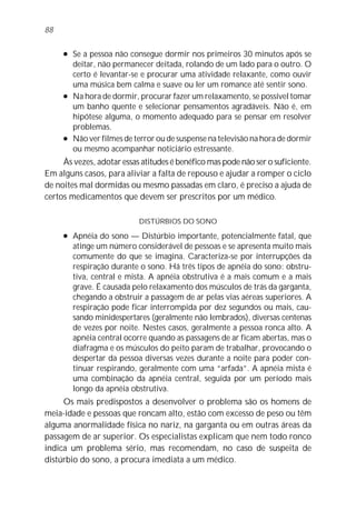 88

     l   Se a pessoa não consegue dormir nos primeiros 30 minutos após se
         deitar, não permanecer deitada, rolando de um lado para o outro. O
         certo é levantar-se e procurar uma atividade relaxante, como ouvir
         uma música bem calma e suave ou ler um romance até sentir sono.
     l   Na hora de dormir, procurar fazer um relaxamento, se possível tomar
         um banho quente e selecionar pensamentos agradáveis. Não é, em
         hipótese alguma, o momento adequado para se pensar em resolver
         problemas.
     l   Não ver filmes de terror ou de suspense na televisão na hora de dormir
         ou mesmo acompanhar noticiário estressante.
     Às vezes, adotar essas atitudes é benéfico mas pode não ser o suficiente.
Em alguns casos, para aliviar a falta de repouso e ajudar a romper o ciclo
de noites mal dormidas ou mesmo passadas em claro, é preciso a ajuda de
certos medicamentos que devem ser prescritos por um médico.

                            DISTÚRBIOS DO SONO
     l   Apnéia do sono — Distúrbio importante, potencialmente fatal, que
         atinge um número considerável de pessoas e se apresenta muito mais
         comumente do que se imagina. Caracteriza-se por interrupções da
         respiração durante o sono. Há três tipos de apnéia do sono: obstru-
         tiva, central e mista. A apnéia obstrutiva é a mais comum e a mais
         grave. É causada pelo relaxamento dos músculos de trás da garganta,
         chegando a obstruir a passagem de ar pelas vias aéreas superiores. A
         respiração pode ficar interrompida por dez segundos ou mais, cau-
         sando minidespertares (geralmente não lembrados), diversas centenas
         de vezes por noite. Nestes casos, geralmente a pessoa ronca alto. A
         apnéia central ocorre quando as passagens de ar ficam abertas, mas o
         diafragma e os músculos do peito param de trabalhar, provocando o
         despertar da pessoa diversas vezes durante a noite para poder con-
         tinuar respirando, geralmente com uma “arfada”. A apnéia mista é
         uma combinação da apnéia central, seguida por um período mais
         longo da apnéia obstrutiva.
     Os mais predispostos a desenvolver o problema são os homens de
meia-idade e pessoas que roncam alto, estão com excesso de peso ou têm
alguma anormalidade física no nariz, na garganta ou em outras áreas da
passagem de ar superior. Os especialistas explicam que nem todo ronco
indica um problema sério, mas recomendam, no caso de suspeita de
distúrbio do sono, a procura imediata a um médico.
 