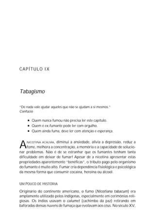CAPÍTULO IX




Tabagismo

“De nada vale ajudar aqueles que não se ajudam a si mesmos.”
Confúcio

     l   Quem nunca fumou não precisa ler este capítulo.
     l   Quem é ex-fumante pode ler com orgulho.
     l   Quem ainda fuma, deve ler com atenção e esperança.



A   NICOTINA ACALMA,   diminui a ansiedade, alivia a depressão, reduz a
     fome, melhora a concentração, a memória e a capacidade de solucio-
nar problemas. Não é de se estranhar que os fumantes tenham tanta
dificuldade em deixar de fumar! Apesar de a nicotina apresentar estas
propriedades aparentemente “benéficas”, o tributo pago pelo organismo
do fumante é muito alto. Fumar cria dependência fisiológica e psicológica
da mesma forma que consumir cocaína, heroína ou álcool.


UM POUCO DE HISTÓRIA

Originário do continente americano, o fumo (Nicotiana tabacum) era
amplamente utilizado pelos indígenas, especialmente em cerimônias reli-
giosas. Os índios usavam o calumet (cachimbo da paz) retirando em
baforadas densas nuvens de fumaça que evolavam aos céus. No século XV,
 