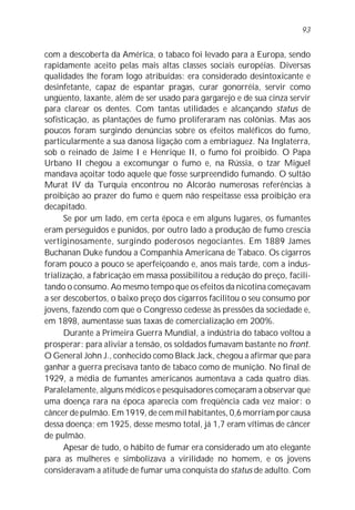 93


com a descoberta da América, o tabaco foi levado para a Europa, sendo
rapidamente aceito pelas mais altas classes sociais européias. Diversas
qualidades lhe foram logo atribuídas: era considerado desintoxicante e
desinfetante, capaz de espantar pragas, curar gonorréia, servir como
ungüento, laxante, além de ser usado para gargarejo e de sua cinza servir
para clarear os dentes. Com tantas utilidades e alcançando status de
sofisticação, as plantações de fumo proliferaram nas colônias. Mas aos
poucos foram surgindo denúncias sobre os efeitos maléficos do fumo,
particularmente a sua danosa ligação com a embriaguez. Na Inglaterra,
sob o reinado de Jaime I e Henrique II, o fumo foi proibido. O Papa
Urbano II chegou a excomungar o fumo e, na Rússia, o tzar Miguel
mandava açoitar todo aquele que fosse surpreendido fumando. O sultão
Murat IV da Turquia encontrou no Alcorão numerosas referências à
proibição ao prazer do fumo e quem não respeitasse essa proibição era
decapitado.
      Se por um lado, em certa época e em alguns lugares, os fumantes
eram perseguidos e punidos, por outro lado a produção de fumo crescia
vertiginosamente, surgindo poderosos negociantes. Em 1889 James
Buchanan Duke fundou a Companhia Americana de Tabaco. Os cigarros
foram pouco a pouco se aperfeiçoando e, anos mais tarde, com a indus-
trialização, a fabricação em massa possibilitou a redução do preço, facili-
tando o consumo. Ao mesmo tempo que os efeitos da nicotina começavam
a ser descobertos, o baixo preço dos cigarros facilitou o seu consumo por
jovens, fazendo com que o Congresso cedesse às pressões da sociedade e,
em 1898, aumentasse suas taxas de comercialização em 200%.
      Durante a Primeira Guerra Mundial, a indústria do tabaco voltou a
prosperar: para aliviar a tensão, os soldados fumavam bastante no front.
O General John J., conhecido como Black Jack, chegou a afirmar que para
ganhar a guerra precisava tanto de tabaco como de munição. No final de
1929, a média de fumantes americanos aumentava a cada quatro dias.
Paralelamente, alguns médicos e pesquisadores começaram a observar que
uma doença rara na época aparecia com freqüência cada vez maior: o
câncer de pulmão. Em 1919, de cem mil habitantes, 0,6 morriam por causa
dessa doença; em 1925, desse mesmo total, já 1,7 eram vítimas de câncer
de pulmão.
      Apesar de tudo, o hábito de fumar era considerado um ato elegante
para as mulheres e simbolizava a virilidade no homem, e os jovens
consideravam a atitude de fumar uma conquista do status de adulto. Com
 