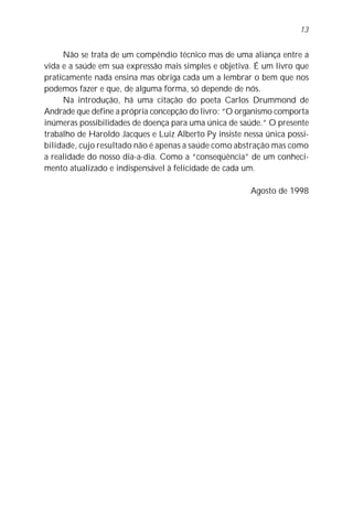 13


     Não se trata de um compêndio técnico mas de uma aliança entre a
vida e a saúde em sua expressão mais simples e objetiva. É um livro que
praticamente nada ensina mas obriga cada um a lembrar o bem que nos
podemos fazer e que, de alguma forma, só depende de nós.
     Na introdução, há uma citação do poeta Carlos Drummond de
Andrade que define a própria concepção do livro: “O organismo comporta
inúmeras possibilidades de doença para uma única de saúde.” O presente
trabalho de Haroldo Jacques e Luiz Alberto Py insiste nessa única possi-
bilidade, cujo resultado não é apenas a saúde como abstração mas como
a realidade do nosso dia-a-dia. Como a “conseqüência” de um conheci-
mento atualizado e indispensável à felicidade de cada um.

                                                        Agosto de 1998
 