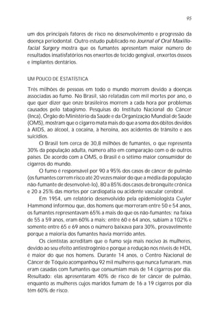 95


um dos principais fatores de risco no desenvolvimento e progressão da
doença periodontal. Outro estudo publicado no Journal of Oral Maxillo-
facial Surgery mostra que os fumantes apresentam maior número de
resultados insatisfatórios nos enxertos de tecido gengival, enxertos ósseos
e implantes dentários.


UM POUCO DE ESTATÍSTICA
Três milhões de pessoas em todo o mundo morrem devido a doenças
associadas ao fumo. No Brasil, são relatadas cem mil mortes por ano, o
que quer dizer que onze brasileiros morrem a cada hora por problemas
causados pelo tabagismo. Pesquisas do Instituto Nacional do Câncer
(Inca), Órgão do Ministério da Saúde e da Organização Mundial de Saúde
(OMS), mostram que o cigarro mata mais do que a soma dos óbitos devidos
à AIDS, ao álcool, à cocaína, à heroína, aos acidentes de trânsito e aos
suicídios.
      O Brasil tem cerca de 30,8 milhões de fumantes, o que representa
30% da população adulta, número alto em comparação com o de outros
países. De acordo com a OMS, o Brasil é o sétimo maior consumidor de
cigarros do mundo.
      O fumo é responsável por 90 a 95% dos casos de câncer de pulmão
(os fumantes correm risco até 20 vezes maior do que a média da população
não-fumante de desenvolvê-lo), 80 a 85% dos casos de bronquite crônica
e 20 a 25% das mortes por cardiopatia ou acidente vascular cerebral.
      Em 1954, um relatório desenvolvido pela epidemiologista Cuyler
Hammond informou que, dos homens que morreram entre 50 e 54 anos,
os fumantes representavam 65% a mais do que os não-fumantes; na faixa
de 55 a 59 anos, eram 60% a mais; entre 60 e 64 anos, subiam a 102% e
somente entre 65 e 69 anos o número baixava para 30%, provavelmente
porque a maioria dos fumantes havia morrido antes.
      Os cientistas acreditam que o fumo seja mais nocivo às mulheres,
devido ao seu efeito antiestrogênio e porque a redução nos níveis de HDL
é maior do que nos homens. Durante 14 anos, o Centro Nacional de
Câncer de Tóquio acompanhou 92 mil mulheres que nunca fumaram, mas
eram casadas com fumantes que consumiam mais de 14 cigarros por dia.
Resultado: elas apresentaram 40% de risco de ter câncer de pulmão,
enquanto as mulheres cujos maridos fumam de 16 a 19 cigarros por dia
têm 60% de risco.
 