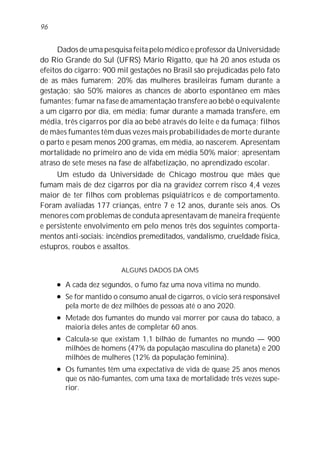 96


      Dados de uma pesquisa feita pelo médico e professor da Universidade
do Rio Grande do Sul (UFRS) Mário Rigatto, que há 20 anos estuda os
efeitos do cigarro: 900 mil gestações no Brasil são prejudicadas pelo fato
de as mães fumarem; 20% das mulheres brasileiras fumam durante a
gestação; são 50% maiores as chances de aborto espontâneo em mães
fumantes; fumar na fase de amamentação transfere ao bebê o equivalente
a um cigarro por dia, em média; fumar durante a mamada transfere, em
média, três cigarros por dia ao bebê através do leite e da fumaça; filhos
de mães fumantes têm duas vezes mais probabilidades de morte durante
o parto e pesam menos 200 gramas, em média, ao nascerem. Apresentam
mortalidade no primeiro ano de vida em média 50% maior; apresentam
atraso de sete meses na fase de alfabetização, no aprendizado escolar.
     Um estudo da Universidade de Chicago mostrou que mães que
fumam mais de dez cigarros por dia na gravidez correm risco 4,4 vezes
maior de ter filhos com problemas psiquiátricos e de comportamento.
Foram avaliadas 177 crianças, entre 7 e 12 anos, durante seis anos. Os
menores com problemas de conduta apresentavam de maneira freqüente
e persistente envolvimento em pelo menos três dos seguintes comporta-
mentos anti-sociais: incêndios premeditados, vandalismo, crueldade física,
estupros, roubos e assaltos.


                          ALGUNS DADOS DA OMS

     l   A cada dez segundos, o fumo faz uma nova vítima no mundo.
     l   Se for mantido o consumo anual de cigarros, o vício será responsável
         pela morte de dez milhões de pessoas até o ano 2020.
     l   Metade dos fumantes do mundo vai morrer por causa do tabaco, a
         maioria deles antes de completar 60 anos.
     l   Calcula-se que existam 1,1 bilhão de fumantes no mundo — 900
         milhões de homens (47% da população masculina do planeta) e 200
         milhões de mulheres (12% da população feminina).
     l   Os fumantes têm uma expectativa de vida de quase 25 anos menos
         que os não-fumantes, com uma taxa de mortalidade três vezes supe-
         rior.
 