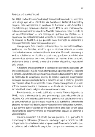97


POR QUE O CIGARRO VICIA?

Em 1988, o Ministério da Saúde dos Estados Unidos considerou a nicotina
uma droga que vicia. Cientistas do Bookhaven National Laboratory
daquele país examinaram os cérebros de fumantes e não-fumantes e
constataram que os fumantes tinham menos 40% de uma enzima conhe-
cida como monoaminoxidase B ou MAO B. Essa enzima reduz o efeito de
um neurotransmissor — um mensageiro químico do cérebro —, a
dopamina, que está relacionada à sensação de prazer. Assim, ao se fumar,
há redução da MAO B, o que permite maior liberação de dopamina e
conseqüentemente maior sensação de prazer.
     Uma pesquisa feita em ratos pelos cientistas dos laboratórios Glaxo-
Wellcome, em Genebra, mostrou que a nicotina estimula as células
cerebrais de maneira muito semelhante à cocaína. O estudo mostrou que
as duas substâncias — nicotina e cocaína —, que foram administradas
durante duas semanas aos ratos, ativavam as mesmas áreas cerebrais,
exatamente onde é ativado o neurotransmissor dopamina, responsável
pelo prazer.
     A nicotina provoca também a liberação de adrenalina causando um
efeito estimulante, mas ao mesmo tempo eleva a pressão arterial e acelera
o coração. As substâncias carcinogênicas encontradas no cigarro danificam
as moléculas do organismo através de reações químicas denominadas
oxidação, que gera radicais livres, e também afetam o material genético
que controla a taxa de crescimento celular. Como conseqüência, as células
sofrem transformações e começam a se dividir de forma acelerada e
incontrolável, dando origem a tumorações cancerosas.
     Recentemente, um estudo publicado na revista Nature, de janeiro de
1998, relata a descoberta de uma proteína que causa dependência da
nicotina. Os cientistas descobriram essa proteína nas células do cérebro
de camundongos às quais se liga a nicotina. Essa substância também está
presente na superfície das células nervosas do cérebro dos seres humanos,
o que permite a absorção da nicotina pelo cérebro. Esse pode ser um passo
importante no desenvolvimento de medicamentos capazes de eliminar o
vício do fumo.
     Um caso dramático é ilustrado por um paciente, J. L., portador de
tromboangeíte obliterante (doença de Leo Bürger), que se caracteriza pelo
entupimento das artérias devido a um processo inflamatório (arterite) que,
ao privar as extremidades de sangue, faz com que elas necrosem, necessi-
 