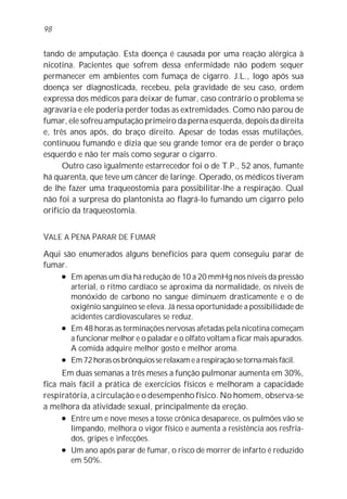 98


tando de amputação. Esta doença é causada por uma reação alérgica à
nicotina. Pacientes que sofrem dessa enfermidade não podem sequer
permanecer em ambientes com fumaça de cigarro. J.L., logo após sua
doença ser diagnosticada, recebeu, pela gravidade de seu caso, ordem
expressa dos médicos para deixar de fumar, caso contrário o problema se
agravaria e ele poderia perder todas as extremidades. Como não parou de
fumar, ele sofreu amputação primeiro da perna esquerda, depois da direita
e, três anos após, do braço direito. Apesar de todas essas mutilações,
continuou fumando e dizia que seu grande temor era de perder o braço
esquerdo e não ter mais como segurar o cigarro.
      Outro caso igualmente estarrecedor foi o de T.P., 52 anos, fumante
há quarenta, que teve um câncer de laringe. Operado, os médicos tiveram
de lhe fazer uma traqueostomia para possibilitar-lhe a respiração. Qual
não foi a surpresa do plantonista ao flagrá-lo fumando um cigarro pelo
orifício da traqueostomia.


VALE A PENA PARAR DE FUMAR

Aqui são enumerados alguns benefícios para quem conseguiu parar de
fumar.
    l Em apenas um dia há redução de 10 a 20 mmHg nos níveis da pressão

       arterial, o ritmo cardíaco se aproxima da normalidade, os níveis de
       monóxido de carbono no sangue diminuem drasticamente e o de
       oxigênio sangüíneo se eleva. Já nessa oportunidade a possibilidade de
       acidentes cardiovasculares se reduz.
    l Em 48 horas as terminações nervosas afetadas pela nicotina começam

       a funcionar melhor e o paladar e o olfato voltam a ficar mais apurados.
       A comida adquire melhor gosto e melhor aroma.
    l Em 72 horas os brônquios se relaxam e a respiração se torna mais fácil.


     Em duas semanas a três meses a função pulmonar aumenta em 30%,
fica mais fácil a prática de exercícios físicos e melhoram a capacidade
respiratória, a circulação e o desempenho físico. No homem, observa-se
a melhora da atividade sexual, principalmente da ereção.
     l Entre um e nove meses a tosse crônica desaparece, os pulmões vão se

        limpando, melhora o vigor físico e aumenta a resistência aos resfria-
        dos, gripes e infecções.
     l Um ano após parar de fumar, o risco de morrer de infarto é reduzido

        em 50%.
 