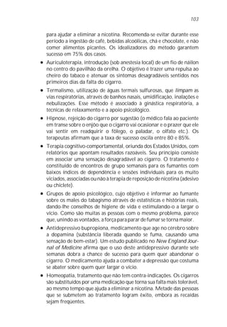 103


    para ajudar a eliminar a nicotina. Recomenda-se evitar durante esse
    período a ingestão de café, bebidas alcoólicas, chá e chocolate, e não
    comer alimentos picantes. Os idealizadores do método garantem
    sucesso em 75% dos casos.
l   Auriculoterapia, introdução (sob anestesia local) de um fio de náilon
    no centro do pavilhão da orelha. O objetivo é trazer uma repulsa ao
    cheiro do tabaco e atenuar os sintomas desagradáveis sentidos nos
    primeiros dias da falta do cigarro.
l   Termalismo, utilização de águas termais sulfurosas, que limpam as
    vias respiratórias, através de banhos nasais, umidificação, inalações e
    nebulizações. Esse método é associado à ginástica respiratória, a
    técnicas de relaxamento e a apoio psicológico.
l   Hipnose, rejeição do cigarro por sugestão (o médico fala ao paciente
    em transe sobre o enjôo que o cigarro vai ocasionar e o prazer que ele
    vai sentir em readquirir o fôlego, o paladar, o olfato etc.). Os
    terapeutas afirmam que a taxa de sucesso oscila entre 80 e 85%.
l   Terapia cognitivo-comportamental, oriunda dos Estados Unidos, com
    relatórios que apontam resultados razoáveis. Seu princípio consiste
    em associar uma sensação desagradável ao cigarro. O tratamento é
    constituído de encontros de grupo semanais para os fumantes com
    baixos índices de dependência e sessões individuais para os muito
    viciados, associadas ou não à terapia de reposição de nicotina (adesivo
    ou chiclete).
l   Grupos de apoio psicológico, cujo objetivo é informar ao fumante
    sobre os males do tabagismo através de estatísticas e histórias reais,
    dando-lhe conselhos de higiene de vida e estimulando-o a largar o
    vício. Como são muitas as pessoas com o mesmo problema, parece
    que, unindo as vontades, a força para parar de fumar se torna maior.
l   Antidepressivo bupropiona, medicamento que age no cérebro sobre
    a dopamina (substância liberada quando se fuma, causando uma
    sensação de bem-estar). Um estudo publicado no New England Jour-
    nal of Medicine afirma que o uso deste antidepressivo durante sete
    semanas dobra a chance de sucesso para quem quer abandonar o
    cigarro. O medicamento ajuda a combater a depressão que costuma
    se abater sobre quem quer largar o vício.
l   Homeopatia, tratamento que não tem contra-indicações. Os cigarros
    são substituídos por uma medicação que torna sua falta mais tolerável,
    ao mesmo tempo que ajuda a eliminar a nicotina. Metade das pessoas
    que se submetem ao tratamento logram êxito, embora as recaídas
    sejam freqüentes.
 