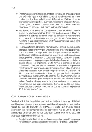 104

      l   Programação neurolingüística, método terapêutico criado por Ban-
          dler e Grinder, que procura lidar com o cérebro humano a partir dos
          conhecimentos desenvolvidos pela informática. Existem diversos
          exercícios neurolingüísticos que visam modificar a relação do fumante
          com o cigarro, de forma a diminuir a importância do fumo para a vida
          emocional do paciente, facilitando assim a abstinência.
      l   Meditação, prática oriental que visa obter um estado de relaxamento
          através de diversas técnicas, todas destinadas a parar o fluxo do
          pensamento, obtendo assim um estado de consciência mais favorável
          ao contato do paciente com sua energia interior. Desta forma, se
          facilitaria o uso dos mecanismos volitivos do indivíduo para o com-
          bate à compulsão de fumar.
      l   Piteira antitabaco, idealizada há muitos anos por um médico alemão
          e lançada no Rio em 1997 por um engenheiro brasileiro que prometia
          que o abandono do cigarro se dava em quatro semanas. A piteira
          contém quatro filtros que absorvem a nicotina e o alcatrão do cigarro
          em proporções diferentes e progressivas, fazendo com que na última
          semana apenas uma pequena quantidade dos elementos contidos no
          cigarro chegue ao organismo. Desta forma o abandono do vício
          ocorre de forma suave e sem a síndrome de abstinência. O processo
          de filtragem não usa produtos químicos nem altera o sabor do cigarro.
          O método é baseado num tubo criado pelo físico G.B. Venturini, em
          1791, para medir e controlar substâncias gasosas. Os filtros podem
          ser reutilizados (após fumar oito cigarros, eles devem ser imersos em
          um vidro com álcool para remoção do alcatrão e da nicotina acumu-
          lados). Estudos feitos na Alemanha em uma clínica de combate ao
          fumo mostram que as piteiras foram a técnica de auxílio com maior
          índice de sucesso. Dos 20 mil fumantes que participaram da pesquisa,
          78,8 % pararam de fumar.


COMO SUPERAR A CRISE DE ABSTINÊNCIA

Várias instituições, hospitais e laboratórios tentam, em cursos, distribuir
cartilhas com dicas de como superar os efeitos desagradáveis que podem
surgir na fase do PARAR DE FUMAR. É claro que muitos podem
atravessar essa fase sem problemas ou sacrifícios, mas de um modo geral
alguns dos sintomas que iremos descrever podem ocorrer e, caso isso
aconteça, veja como minimizá-los.
      l   Desejo incontrolável de fumar: Fazer exercícios respiratórios, procu-
          rar se distrair. Logo a pessoa percebe que a “urgência” vai passar.
 