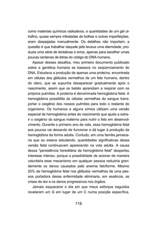 como materiais químicos radioativos, e quantidades de um gel ul-
trafino, quase sempre infestadas de bolhas e outras imperfeições,
eram despejadas manualmente. Os detalhes não importam; a
questão é que trabalhar daquele jeito levava uma eternidade, pro-
duzia uma série de tentativas e erros, apenas para escolher umas
poucas centenas de letras do código do DNA humano.
    Apesar desses desafios, meu primeiro documento publicado
sobre a genética humana se baseava no seqüenciamento do
DNA. Estudava a produção de apenas uma proteína, encontrada
em células dos glóbulos vermelhos de um feto humano, dentro
do útero, que se supunha desaparecer gradualmente após o
nascimento, assim que os bebês aprendiam a respirar com os
próprios pulmões. A proteína é denominada hemoglobina fetal. A
hemoglobina possibilita às células vermelhas do sangue trans-
portar o oxigênio dos nossos pulmões para todo o restante do
organismo. Os humanos e alguns símios utilizam uma versão
especial de hemoglobina antes do nascimento que ajuda a extra-
ir o oxigênio do sangue materno para nutrir o feto em desenvol-
vimento. Durante o primeiro ano de vida, essa hemoglobina fetal
aos poucos vai deixando de funcionar e dá lugar à produção da
hemoglobina da forma adulta. Contudo, em uma família jamaica-
na que eu estava estudando, quantidades significativas dessa
versão fetal continuavam aparecendo na vida adulta. A causa
dessa "persistência hereditária da hemoglobina fetal" despertou
interesse intenso, porque a possibilidade de acionar de maneira
voluntária esse mecanismo em qualquer pessoa reduziria gran-
demente os danos causados pela anemia falciforme. Mesmo
20% da hemoglobina fetal nos glóbulos vermelhos de uma pes-
soa portadora dessa enfermidade eliminaria, em essência, as
crises de dor e os danos progressivos nos órgãos.
    Jamais esquecerei o dia em que meus esforços seguidos
revelaram um G em lugar de um C numa posição específica,


                              116
 