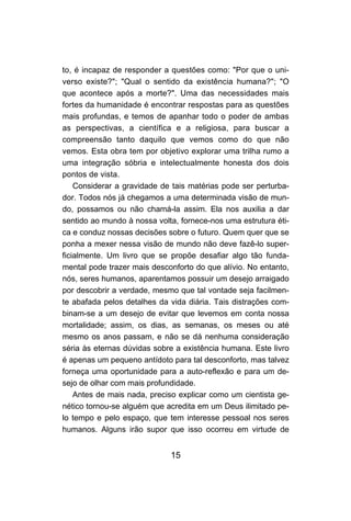 to, é incapaz de responder a questões como: "Por que o uni-
verso existe?"; "Qual o sentido da existência humana?"; "O
que acontece após a morte?". Uma das necessidades mais
fortes da humanidade é encontrar respostas para as questões
mais profundas, e temos de apanhar todo o poder de ambas
as perspectivas, a científica e a religiosa, para buscar a
compreensão tanto daquilo que vemos como do que não
vemos. Esta obra tem por objetivo explorar uma trilha rumo a
uma integração sóbria e intelectualmente honesta dos dois
pontos de vista.
    Considerar a gravidade de tais matérias pode ser perturba-
dor. Todos nós já chegamos a uma determinada visão de mun-
do, possamos ou não chamá-la assim. Ela nos auxilia a dar
sentido ao mundo à nossa volta, fornece-nos uma estrutura éti-
ca e conduz nossas decisões sobre o futuro. Quem quer que se
ponha a mexer nessa visão de mundo não deve fazê-lo super-
ficialmente. Um livro que se propõe desafiar algo tão funda-
mental pode trazer mais desconforto do que alívio. No entanto,
nós, seres humanos, aparentamos possuir um desejo arraigado
por descobrir a verdade, mesmo que tal vontade seja facilmen-
te abafada pelos detalhes da vida diária. Tais distrações com-
binam-se a um desejo de evitar que levemos em conta nossa
mortalidade; assim, os dias, as semanas, os meses ou até
mesmo os anos passam, e não se dá nenhuma consideração
séria às eternas dúvidas sobre a existência humana. Este livro
é apenas um pequeno antídoto para tal desconforto, mas talvez
forneça uma oportunidade para a auto-reflexão e para um de-
sejo de olhar com mais profundidade.
    Antes de mais nada, preciso explicar como um cientista ge-
nético tornou-se alguém que acredita em um Deus ilimitado pe-
lo tempo e pelo espaço, que tem interesse pessoal nos seres
humanos. Alguns irão supor que isso ocorreu em virtude de


                             15
 