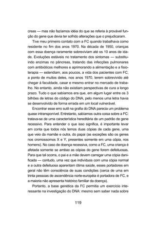 creas — mas não fazíamos idéia do que se referia à provável fun-
ção do gene que devia ter sofrido alterações que o prejudicaram.
    Tive meu primeiro contato com a FC quando trabalhava como
residente no fim dos anos 1970. Na década de 1950, crianças
com essa doença raramente sobreviviam até os 10 anos de ida-
de. Evoluções estáveis no tratamento dos sintomas — substitu-
indo enzimas no pâncreas, tratando das infecções pulmonares
com antibióticos melhores e aprimorando a alimentação e a fisio-
terapia — estendiam, aos poucos, a vida dos pacientes com FC,
a ponto de muitos deles, nos anos 1970, terem sobrevivido até
chegar à faculdade, casar e mesmo entrar no mercado de traba-
lho. No entanto, ainda não existiam perspectivas de cura a longo
prazo. Tudo o que sabíamos era que, em algum lugar entre os 3
bilhões de letras do código do DNA, pelo menos uma letra havia
se desenvolvido de forma errada em um local vulnerável.
    Encontrar esse erro sutil na grafia do DNA parecia um problema
quase intransponível. Entretanto, sabíamos outra coisa sobre a FC:
tratava-se de uma característica hereditária de um padrão de gene
recessivo. Para entender o que isso significa, é importante levar
em conta que todos nós temos duas cópias de cada gene, uma
que veio da mamãe e outra, do papai (as exceções são os genes
nos cromossomos X e Y, presentes somente em uma cópia, nos
homens). No caso de doença recessiva, como a FC, uma criança é
afetada somente se ambas as cópias do gene forem defeituosas.
Para que tal ocorra, o pai e a mãe devem carregar uma cópia dani-
ficada — contudo, uma vez que indivíduos com uma cópia normal
e a outra defeituosa aparentam ótima saúde, esses portadores em
geral não têm consciência de suas condições (cerca de uma em
trinta pessoas de ascendência norte-européia é portadora de FC, e
a maioria não apresenta histórico familiar da doença).
    Portanto, a base genética da FC permitia um exercício inte-
ressante na investigação do DNA: mesmo sem saber nada sobre


                              119
 