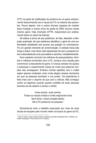 CTT) na parte de codificação da proteína de um gene anterior-
mente desconhecido era a causa da FC na maioria dos pacien-
tes. Pouco depois, nós e outros éramos capazes de mostrar
essa mutação e outros erros de grafia do DNA comuns nesse
mesmo gene, hoje chamado CFTR, responsável por pratica-
mente todos os casos da doença.
    Ali estava a prova de que podíamos, de fato, descobrir a lâm-
pada queimada, de que podíamos identificar o gene de uma en-
fermidade estreitando aos poucos sua posição no cromossomo.
Foi um grande momento de comemoração. A estrada havia sido
longa e árdua, mas havia mais esperanças de que a pesquisa so-
bre a descoberta de uma cura estaria a caminho, verdadeiramente.
    Num posterior encontro de milhares de pesquisadores, famí-
lias e médicos envolvidos com a FC, compus uma canção para
comemorar a descoberta do gene. A música sempre me ajudou
a expressar e experimentar coisas de modo que palavras sim-
ples não conseguiam. Embora minhas aptidões com o violão
sejam apenas modestas, sinto muita alegria nesses momentos
em que as pessoas levantam a voz juntas. Tal experiência é
feita mais com o espírito do que com a ciência. Não consegui
conter as lágrimas quando aquela multidão de boas pessoas
levantou-se da cadeira e cantou o refrão:

                    Ouse sonhar, ouse sonhar,
          Todos os nossos irmãos e irmãs respirando livres
                 Sem temor, nosso coração liberto,
                  Até a FC pertencer ao passado.∗

  Somando-se todo o trabalho executado por mais de duas
dúzias de equipes pelo mundo inteiro na busca do gene da FC,
∗
 Dare to dream, dare to dream,/All our brothers and sisters breathing free./ Unafraid, our
hearts unswayed,/ Till the story of CF is history.



                                           122
 