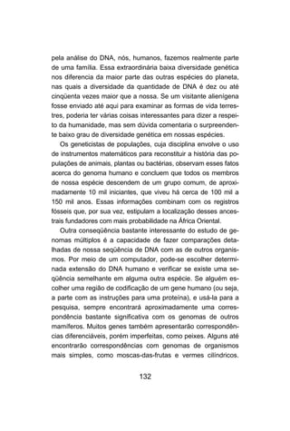 pela análise do DNA, nós, humanos, fazemos realmente parte
de uma família. Essa extraordinária baixa diversidade genética
nos diferencia da maior parte das outras espécies do planeta,
nas quais a diversidade da quantidade de DNA é dez ou até
cinqüenta vezes maior que a nossa. Se um visitante alienígena
fosse enviado até aqui para examinar as formas de vida terres-
tres, poderia ter várias coisas interessantes para dizer a respei-
to da humanidade, mas sem dúvida comentaria o surpreenden-
te baixo grau de diversidade genética em nossas espécies.
    Os geneticistas de populações, cuja disciplina envolve o uso
de instrumentos matemáticos para reconstituir a história das po-
pulações de animais, plantas ou bactérias, observam esses fatos
acerca do genoma humano e concluem que todos os membros
de nossa espécie descendem de um grupo comum, de aproxi-
madamente 10 mil iniciantes, que viveu há cerca de 100 mil a
150 mil anos. Essas informações combinam com os registros
fósseis que, por sua vez, estipulam a localização desses ances-
trais fundadores com mais probabilidade na África Oriental.
    Outra conseqüência bastante interessante do estudo de ge-
nomas múltiplos é a capacidade de fazer comparações deta-
lhadas de nossa seqüência de DNA com as de outros organis-
mos. Por meio de um computador, pode-se escolher determi-
nada extensão do DNA humano e verificar se existe uma se-
qüência semelhante em alguma outra espécie. Se alguém es-
colher uma região de codificação de um gene humano (ou seja,
a parte com as instruções para uma proteína), e usá-la para a
pesquisa, sempre encontrará aproximadamente uma corres-
pondência bastante significativa com os genomas de outros
mamíferos. Muitos genes também apresentarão correspondên-
cias diferenciáveis, porém imperfeitas, como peixes. Alguns até
encontrarão correspondências com genomas de organismos
mais simples, como moscas-das-frutas e vermes cilíndricos.


                              132
 