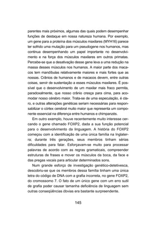 parentes mais próximos, algumas das quais podem desempenhar
funções de destaque em nossa natureza humana. Por exemplo,
um gene para a proteína dos músculos maxilares (MYH16) parece
ter sofrido uma mutação para um pseudogene nos humanos, mas
continua desempenhando um papel importante no desenvolvi-
mento e na força dos músculos maxilares em outros primatas.
Percebe-se que a desativação desse gene leva a uma redução na
massa desses músculos nos humanos. A maior parte dos maca-
cos tem mandíbulas relativamente maiores e mais fortes que as
nossas. Crânios de humanos e de macacos devem, entre outras
coisas, servir de sustentação a esses músculos maxilares. É pos-
sível que o desenvolvimento de um maxilar mais fraco permita,
paradoxalmente, que nosso crânio cresça para cima, para aco-
modar nosso cérebro maior. Trata-se de uma especulação, é cla-
ro, e outras alterações genéticas seriam necessárias para respon-
sabilizar o córtex cerebral muito maior que representa um compo-
nente essencial na diferença entre humanos e chimpanzés.
    Em outro exemplo, houve recentemente muito interesse cer-
cando o gene chamado FOXP2, dada a sua função potencial
para o desenvolvimento da linguagem. A história do FOXP2
começou com a identificação de uma única família na Inglater-
ra; durante três gerações, seus membros tinham sérias
dificuldades para falar. Esforçavam-se muito para processar
palavras de acordo com as regras gramaticais, compreender
estruturas de frases e mover os músculos da boca, da face e
das pregas vocais para articular determinados sons.
    Num grande esforço de investigação genético-detetivesca,
descobriu-se que os membros dessa família tinham uma única
letra do código de DNA com a grafia incorreta, no gene FOXP2,
do cromossomo 7. O fato de um único gene com um erro sutil
de grafia poder causar tamanha deficiência de linguagem sem
outras conseqüências óbvias era bastante surpreendente.


                              145
 