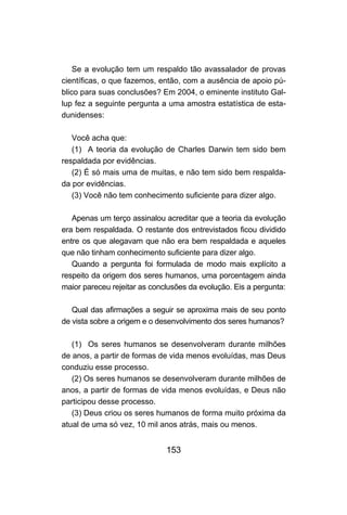 Se a evolução tem um respaldo tão avassalador de provas
científicas, o que fazemos, então, com a ausência de apoio pú-
blico para suas conclusões? Em 2004, o eminente instituto Gal-
lup fez a seguinte pergunta a uma amostra estatística de esta-
dunidenses:

   Você acha que:
   (1) A teoria da evolução de Charles Darwin tem sido bem
respaldada por evidências.
   (2) É só mais uma de muitas, e não tem sido bem respalda-
da por evidências.
   (3) Você não tem conhecimento suficiente para dizer algo.

   Apenas um terço assinalou acreditar que a teoria da evolução
era bem respaldada. O restante dos entrevistados ficou dividido
entre os que alegavam que não era bem respaldada e aqueles
que não tinham conhecimento suficiente para dizer algo.
   Quando a pergunta foi formulada de modo mais explícito a
respeito da origem dos seres humanos, uma porcentagem ainda
maior pareceu rejeitar as conclusões da evolução. Eis a pergunta:

   Qual das afirmações a seguir se aproxima mais de seu ponto
de vista sobre a origem e o desenvolvimento dos seres humanos?

   (1) Os seres humanos se desenvolveram durante milhões
de anos, a partir de formas de vida menos evoluídas, mas Deus
conduziu esse processo.
   (2) Os seres humanos se desenvolveram durante milhões de
anos, a partir de formas de vida menos evoluídas, e Deus não
participou desse processo.
   (3) Deus criou os seres humanos de forma muito próxima da
atual de uma só vez, 10 mil anos atrás, mais ou menos.


                              153
 