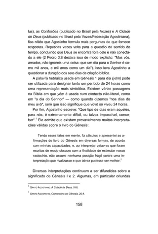 lus), as Confissões (publicado no Brasil pela Vozes) e A Cidade
de Deus (publicado no Brasil pela Vozes/Federação Agostiniana),
fica nítido que Agostinho formula mais perguntas do que fornece
respostas. Repetidas vezes volta para a questão do sentido do
tempo, concluindo que Deus se encontra fora dele e não conecta-
do a ele (2 Pedro 3:8 declara isso de modo explícito: "Mas vós,
amados, não ignoreis uma coisa: que um dia para o Senhor é co-
mo mil anos, e mil anos como um dia"). Isso leva Agostinho a
questionar a duração dos sete dias da criação bíblica.
    A palavra hebraica usada em Gênesis 1 para dia (yôm) pode
ser utilizada para designar tanto um período de 24 horas como
uma representação mais simbólica. Existem várias passagens
na Bíblia em que yôm é usada num contexto não-literal, como
em "o dia do Senhor" — como quando dizemos "nos dias do
meu avô", sem que isso signifique que vovô só viveu 24 horas.
    Por fim, Agostinho escreve: "Que tipo de dias eram aqueles,
para nós, é extremamente difícil, ou talvez impossível, conce-
ber".1 Ele admite que existam provavelmente muitas interpreta-
ções válidas sobre o livro do Gênesis:

          Tendo esses fatos em mente, fiz cálculos e apresentei as a-
      firmações do livro do Gênesis em diversas formas, de acordo
      com minhas capacidades; e, ao interpretar palavras que foram
      escritas de modo obscuro com a finalidade de estimular nosso
      raciocínio, não assumi nenhuma posição frágil contra uma in-
      terpretação que rivalizasse e que talvez pudesse ser melhor.2


   Diversas interpretações continuam a ser difundidas sobre o
significado de Gênesis I e 2. Algumas, em particular oriundas

1
    SANTO AGOSTINHO. A Cidade de Deus, XI.6.
2
    SANTO AGOSTINHO. Comentário ao Gênesis, 20:4.



                                         158
 