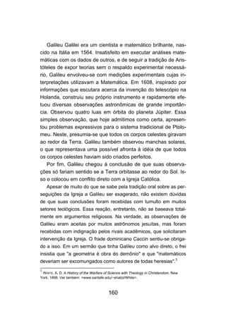 Galileu Galilei era um cientista e matemático brilhante, nas-
cido na Itália em 1564. Insatisfeito em executar análises mate-
máticas com os dados de outros, e de seguir a tradição de Aris-
tóteles de expor teorias sem o respaldo experimental necessá-
rio, Galileu envolveu-se com medições experimentais cujas in-
terpretações utilizavam a Matemática. Em 1608, inspirado por
informações que escutara acerca da invenção do telescópio na
Holanda, construiu seu próprio instrumento e rapidamente efe-
tuou diversas observações astronômicas de grande importân-
cia. Observou quatro luas em órbita do planeta Júpiter. Essa
simples observação, que hoje admitimos como certa, apresen-
tou problemas expressivos para o sistema tradicional de Ptolo-
meu. Neste, presumia-se que todos os corpos celestes giravam
ao redor da Terra. Galileu também observou manchas solares,
o que representava uma possível afronta à idéia de que todos
os corpos celestes haviam sido criados perfeitos.
    Por fim, Galileu chegou à conclusão de que suas observa-
ções só fariam sentido se a Terra orbitasse ao redor do Sol. Is-
so o colocou em conflito direto com a Igreja Católica.
    Apesar de muito do que se sabe pela tradição oral sobre as per-
seguições da Igreja a Galileu ser exagerado, não existem dúvidas
de que suas conclusões foram recebidas com tumulto em muitos
setores teológicos. Essa reação, entretanto, não se baseava total-
mente em argumentos religiosos. Na verdade, as observações de
Galileu eram aceitas por muitos astrônomos jesuítas, mas foram
recebidas com indignação pelos rivais acadêmicos, que solicitaram
intervenção da Igreja. O frade dominicano Caccin sentiu-se obriga-
do a isso. Em um sermão que tinha Galileu como alvo direto, o frei
insistia que "a geometria é obra do demônio" e que "matemáticos
deveriam ser excomungados como autores de todas heresias".3
3
 WHITE, A. D. A History of the Warfare of Science with Theology in Christendom. New
York, 1898. Ver também: <www.santafe.edu/~shalizi/White>.



                                         160
 