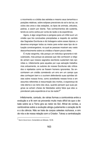 o movimento e a órbita das estrelas e mesmo seus tamanhos e
      posições relativas, sobre eclipses previsíveis do sol e da lua, os
      ciclos dos anos e das estações, os tipos de animais, arbustos,
      pedras, e assim por diante. Tais conhecimentos ele sustenta,
      tendo-os como certos por conta da razão e da experiência.
          Agora, é algo vergonhoso e perigoso para um infiel ouvir um
      cristão que tira conclusões precipitadas a respeito do sentido
      das Sagradas Escrituras e diz bobagens sobre esses tópicos; e
      devemos empregar todos os meios para evitar esse tipo de si-
      tuação constrangedora, na qual as pessoas mostram seu vasto
      desconhecimento sobre os cristãos e fazem pouco deles.
          É muita vergonha, não porque um indivíduo ignorante é ridi-
      cularizado, mas porque as pessoas que não conhecem a religi-
      ão acham que nossos sagrados escritores sustentam tais opi-
      niões e, infelizmente para aqueles por cuja salvação trabalha-
      mos arduamente, os autores de nossas Escrituras são critica-
      dos e rejeitados como se fossem homens ignorantes. Se en-
      contrarem um cristão cometendo um erro em um campo que
      eles conheçam bem e o ouvirem defendendo suas opiniões idi-
      otas sobre nossos livros, como acreditarão nesses livros e em
      assuntos referentes à ressurreição dos mortos, à esperança de
      vida eterna e ao reino dos céus, quando pensam que suas pá-
      ginas se acham cheias de falsidades sobre fatos que eles a-
      prenderam pela experiência à luz da razão?5


   Infelizmente, contudo, de várias formas a controvérsia entre a
evolução e a fé vem se provando muito mais difícil do que o de-
bate sobre se a Terra gira ao redor do Sol. Afinal de contas, a
controvérsia sobre a evolução atingiu justamente o coração da fé
e o da ciência. Não se trata de corpos celestes rochosos, e sim
de nós e de nossa relação com o Criador. Talvez a centralização

5
    SANTO AGOSTINHO. Comentário ao Gênesis, 19:39.



                                         163
 