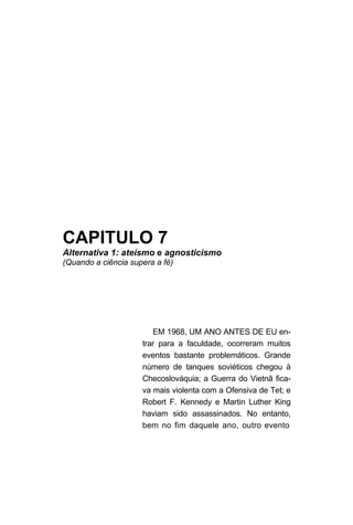 CAPITULO 7
Alternativa 1: ateísmo e agnosticismo
(Quando a ciência supera a fé)




                        EM 1968, UM ANO ANTES DE EU en-
                     trar para a faculdade, ocorreram muitos
                     eventos bastante problemáticos. Grande
                     número de tanques soviéticos chegou à
                     Checoslováquia; a Guerra do Vietnã fica-
                     va mais violenta com a Ofensiva de Tet; e
                     Robert F. Kennedy e Martin Luther King
                     haviam sido assassinados. No entanto,
                     bem no fim daquele ano, outro evento
 