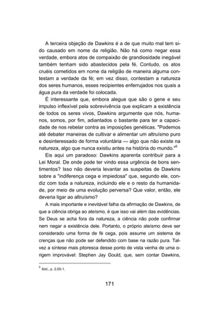 A terceira objeção de Dawkins é a de que muito mal tem si-
do causado em nome da religião. Não há como negar essa
verdade, embora atos de compaixão de grandiosidade inegável
também tenham sido abastecidos pela fé. Contudo, os atos
cruéis cometidos em nome da religião de maneira alguma con-
testam a verdade da fé; em vez disso, contestam a natureza
dos seres humanos, esses recipientes enferrujados nos quais a
água pura da verdade foi colocada.
   É interessante que, embora alegue que são o gene e seu
impulso inflexível pela sobrevivência que explicam a existência
de todos os seres vivos, Dawkins argumente que nós, huma-
nos, somos, por fim, adiantados o bastante para ter a capaci-
dade de nos rebelar contra as imposições genéticas. "Podemos
até debater maneiras de cultivar e alimentar um altruísmo puro
e desinteressado de forma voluntária — algo que não existe na
natureza, algo que nunca existiu antes na história do mundo."6
   Eis aqui um paradoxo: Dawkins aparenta contribuir para a
Lei Moral. De onde pode ter vindo essa urgência de bons sen-
timentos? Isso não deveria levantar as suspeitas de Dawkins
sobre a "indiferença cega e impiedosa" que, segundo ele, con-
diz com toda a natureza, incluindo ele e o resto da humanida-
de, por meio de uma evolução perversa? Que valor, então, ele
deveria ligar ao altruísmo?
      A mais importante e inevitável falha da afirmação de Dawkins, de
que a ciência obriga ao ateísmo, é que isso vai além das evidências.
Se Deus se acha fora da natureza, a ciência não pode confirmar
nem negar a existência dele. Portanto, o próprio ateísmo deve ser
considerado uma forma de fé cega, pois assume um sistema de
crenças que não pode ser defendido com base na razão pura. Tal-
vez a síntese mais pitoresca desse ponto de vista venha de uma o-
rigem improvável: Stephen Jay Gould, que, sem contar Dawkins,

6
    Ibid., p. 2.00-1.



                                  171
 