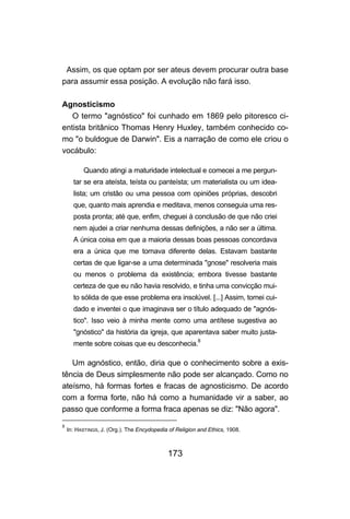 Assim, os que optam por ser ateus devem procurar outra base
para assumir essa posição. A evolução não fará isso.

Agnosticismo
   O termo "agnóstico" foi cunhado em 1869 pelo pitoresco ci-
entista britânico Thomas Henry Huxley, também conhecido co-
mo "o buldogue de Darwin". Eis a narração de como ele criou o
vocábulo:

          Quando atingi a maturidade intelectual e comecei a me pergun-
      tar se era ateísta, teísta ou panteísta; um materialista ou um idea-
      lista; um cristão ou uma pessoa com opiniões próprias, descobri
      que, quanto mais aprendia e meditava, menos conseguia uma res-
      posta pronta; até que, enfim, cheguei à conclusão de que não criei
      nem ajudei a criar nenhuma dessas definições, a não ser a última.
      A única coisa em que a maioria dessas boas pessoas concordava
      era a única que me tornava diferente delas. Estavam bastante
      certas de que ligar-se a uma determinada "gnose" resolveria mais
      ou menos o problema da existência; embora tivesse bastante
      certeza de que eu não havia resolvido, e tinha uma convicção mui-
      to sólida de que esse problema era insolúvel. [...] Assim, tomei cui-
      dado e inventei o que imaginava ser o título adequado de "agnós-
      tico". Isso veio à minha mente como uma antítese sugestiva ao
      "gnóstico" da história da igreja, que aparentava saber muito justa-
      mente sobre coisas que eu desconhecia.8

   Um agnóstico, então, diria que o conhecimento sobre a exis-
tência de Deus simplesmente não pode ser alcançado. Como no
ateísmo, há formas fortes e fracas de agnosticismo. De acordo
com a forma forte, não há como a humanidade vir a saber, ao
passo que conforme a forma fraca apenas se diz: "Não agora".

8
    In: HASTINGS, J. (Org.). The Encydopedia of Religion and Ethics, 1908.



                                            173
 