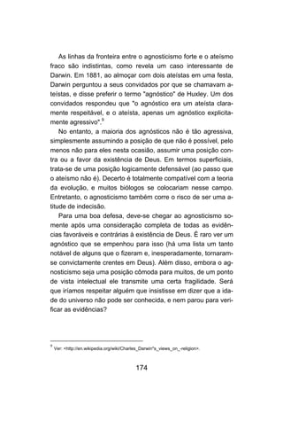As linhas da fronteira entre o agnosticismo forte e o ateísmo
fraco são indistintas, como revela um caso interessante de
Darwin. Em 1881, ao almoçar com dois ateístas em uma festa,
Darwin perguntou a seus convidados por que se chamavam a-
teístas, e disse preferir o termo "agnóstico" de Huxley. Um dos
convidados respondeu que "o agnóstico era um ateísta clara-
mente respeitável, e o ateísta, apenas um agnóstico explicita-
mente agressivo".9
    No entanto, a maioria dos agnósticos não é tão agressiva,
simplesmente assumindo a posição de que não é possível, pelo
menos não para eles nesta ocasião, assumir uma posição con-
tra ou a favor da existência de Deus. Em termos superficiais,
trata-se de uma posição logicamente defensável (ao passo que
o ateísmo não é). Decerto é totalmente compatível com a teoria
da evolução, e muitos biólogos se colocariam nesse campo.
Entretanto, o agnosticismo também corre o risco de ser uma a-
titude de indecisão.
    Para uma boa defesa, deve-se chegar ao agnosticismo so-
mente após uma consideração completa de todas as evidên-
cias favoráveis e contrárias à existência de Deus. É raro ver um
agnóstico que se empenhou para isso (há uma lista um tanto
notável de alguns que o fizeram e, inesperadamente, tornaram-
se convictamente crentes em Deus). Além disso, embora o ag-
nosticismo seja uma posição cômoda para muitos, de um ponto
de vista intelectual ele transmite uma certa fragilidade. Será
que iríamos respeitar alguém que insistisse em dizer que a ida-
de do universo não pode ser conhecida, e nem parou para veri-
ficar as evidências?




9
    Ver: <http://en.wikipedia.org/wiki/Charles_Darwin*s_views_on_-religion>.



                                            174
 