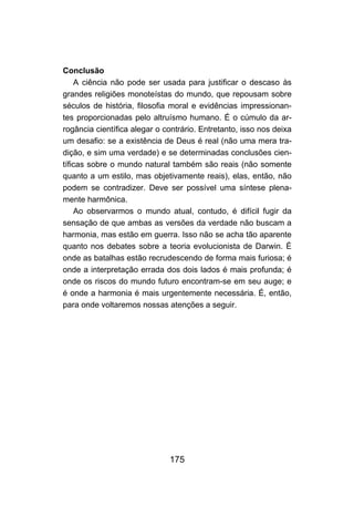 Conclusão
    A ciência não pode ser usada para justificar o descaso às
grandes religiões monoteístas do mundo, que repousam sobre
séculos de história, filosofia moral e evidências impressionan-
tes proporcionadas pelo altruísmo humano. É o cúmulo da ar-
rogância científica alegar o contrário. Entretanto, isso nos deixa
um desafio: se a existência de Deus é real (não uma mera tra-
dição, e sim uma verdade) e se determinadas conclusões cien-
tíficas sobre o mundo natural também são reais (não somente
quanto a um estilo, mas objetivamente reais), elas, então, não
podem se contradizer. Deve ser possível uma síntese plena-
mente harmônica.
    Ao observarmos o mundo atual, contudo, é difícil fugir da
sensação de que ambas as versões da verdade não buscam a
harmonia, mas estão em guerra. Isso não se acha tão aparente
quanto nos debates sobre a teoria evolucionista de Darwin. É
onde as batalhas estão recrudescendo de forma mais furiosa; é
onde a interpretação errada dos dois lados é mais profunda; é
onde os riscos do mundo futuro encontram-se em seu auge; e
é onde a harmonia é mais urgentemente necessária. É, então,
para onde voltaremos nossas atenções a seguir.




                              175
 