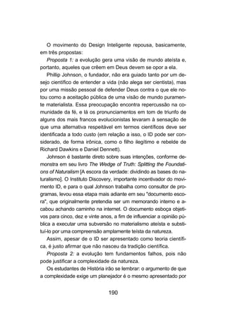 O movimento do Design Inteligente repousa, basicamente,
em três propostas:
    Proposta 1: a evolução gera uma visão de mundo ateísta e,
portanto, aqueles que crêem em Deus devem se opor a ela.
    Phillip Johnson, o fundador, não era guiado tanto por um de-
sejo científico de entender a vida (não alega ser cientista), mas
por uma missão pessoal de defender Deus contra o que ele no-
tou como a aceitação pública de uma visão de mundo puramen-
te materialista. Essa preocupação encontra repercussão na co-
munidade da fé, e lá os pronunciamentos em tom de triunfo de
alguns dos mais francos evolucionistas levaram à sensação de
que uma alternativa respeitável em termos científicos deve ser
identificada a todo custo (em relação a isso, o ID pode ser con-
siderado, de forma irônica, como o filho ilegítimo e rebelde de
Richard Dawkins e Daniel Dennett).
    Johnson é bastante direto sobre suas intenções, conforme de-
monstra em seu livro The Wedge of Truth: Splitting the Foundati-
ons of Naturalism [A escora da verdade: dividindo as bases do na-
turalismo]. O Instituto Discovery, importante incentivador do movi-
mento ID, e para o qual Johnson trabalha como consultor de pro-
gramas, levou essa etapa mais adiante em seu "documento esco-
ra", que originalmente pretendia ser um memorando interno e a-
cabou achando caminho na internet. O documento esboça objeti-
vos para cinco, dez e vinte anos, a fim de influenciar a opinião pú-
blica a executar uma subversão no materialismo ateísta e substi-
tuí-lo por uma compreensão amplamente teísta da natureza.
    Assim, apesar de o ID ser apresentado como teoria científi-
ca, é justo afirmar que não nasceu da tradição científica.
    Proposta 2: a evolução tem fundamentos falhos, pois não
pode justificar a complexidade da natureza.
    Os estudantes de História irão se lembrar: o argumento de que
a complexidade exige um planejador é o mesmo apresentado por


                               190
 
