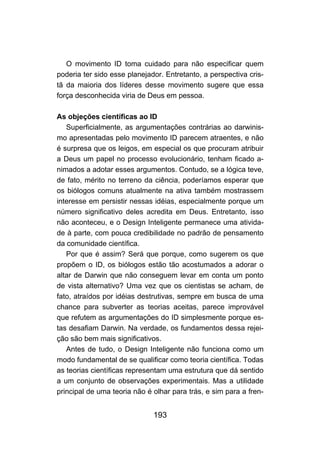 O movimento ID toma cuidado para não especificar quem
poderia ter sido esse planejador. Entretanto, a perspectiva cris-
tã da maioria dos líderes desse movimento sugere que essa
força desconhecida viria de Deus em pessoa.

As objeções científicas ao ID
   Superficialmente, as argumentações contrárias ao darwinis-
mo apresentadas pelo movimento ID parecem atraentes, e não
é surpresa que os leigos, em especial os que procuram atribuir
a Deus um papel no processo evolucionário, tenham ficado a-
nimados a adotar esses argumentos. Contudo, se a lógica teve,
de fato, mérito no terreno da ciência, poderíamos esperar que
os biólogos comuns atualmente na ativa também mostrassem
interesse em persistir nessas idéias, especialmente porque um
número significativo deles acredita em Deus. Entretanto, isso
não aconteceu, e o Design Inteligente permanece uma ativida-
de à parte, com pouca credibilidade no padrão de pensamento
da comunidade científica.
   Por que é assim? Será que porque, como sugerem os que
propõem o ID, os biólogos estão tão acostumados a adorar o
altar de Darwin que não conseguem levar em conta um ponto
de vista alternativo? Uma vez que os cientistas se acham, de
fato, atraídos por idéias destrutivas, sempre em busca de uma
chance para subverter as teorias aceitas, parece improvável
que refutem as argumentações do ID simplesmente porque es-
tas desafiam Darwin. Na verdade, os fundamentos dessa rejei-
ção são bem mais significativos.
   Antes de tudo, o Design Inteligente não funciona como um
modo fundamental de se qualificar como teoria científica. Todas
as teorias científicas representam uma estrutura que dá sentido
a um conjunto de observações experimentais. Mas a utilidade
principal de uma teoria não é olhar para trás, e sim para a fren-


                              193
 