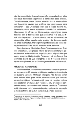 ção da necessidade de uma intervenção sobrenatural em fatos
que seus defensores alegam que a ciência não pode explicar.
Tradicionalmente, várias culturas tentaram atribuir a Deus diver-
sos fenômenos naturais que a ciência está despreparada para
solucionar — seja um eclipse solar, seja a beleza de uma flor.
No entanto, essas teorias apresentam uma história melancólica.
Os avanços da ciência, em última análise, preencheram essas
lacunas, para a decepção dos que anexaram a fé a elas. Ao fi-
nal, uma religião do "Deus das lacunas" corre o risco imenso de
desacreditar a fé de maneira muito simples. Não devemos repetir
os erros da era atual. O Design Inteligente encaixa-se nessa tra-
dição desanimadora e encara a mesma morte definitiva.
   Além do mais, o ID retrata o Todo-Poderoso como um Cria-
dor atrapalhado, que precisa intervir de tempos em tempos pa-
ra consertar as insuficiências do próprio plano original, dele que
gerou a complexidade da vida. Para quem crê em Deus e fica
admirado diante de Sua inteligência e de Seu gênio criativo
quase inimagináveis, eis aí uma imagem bastante insatisfatória.

O futuro do movimento ID
   William Dembski, o matemático criador de modelos que lide-
ra o movimento ID, merece crédito por enfatizar a importância
de buscar a verdade: "O Design Inteligente não deve se tornar
uma mentira nobre para visões desestimulantes que conside-
ramos inaceitáveis (a história está cheia de mentiras nobres
que acabaram em ruína). Em vez disso, o ID precisa nos con-
vencer de sua verdade em seus méritos científicos".6 Dembski
está totalmente certo nessa declaração, embora ela pressagie
a morte definitiva do ID. Em outra obra, Dembski escreve:

6
  Dembski, W. A. Becoming a Disciplined Science: Prospects, Pitfalls, and fteality Check
for ID. [s.l.]: Research and Prgress in Intelligent Design Conference, BWIaUniversity, La
Mirada, Calif., 25 Oct. 2002.



                                         200
 