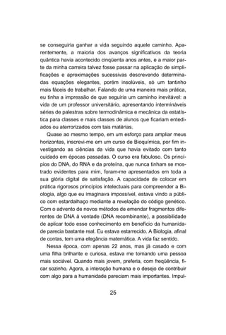 se conseguiria ganhar a vida seguindo aquele caminho. Apa-
rentemente, a maioria dos avanços significativos da teoria
quântica havia acontecido cinqüenta anos antes, e a maior par-
te da minha carreira talvez fosse passar na aplicação de simpli-
ficações e aproximações sucessivas descrevendo determina-
das equações elegantes, porém insolúveis, só um tantinho
mais fáceis de trabalhar. Falando de uma maneira mais prática,
eu tinha a impressão de que seguiria um caminho inevitável: a
vida de um professor universitário, apresentando intermináveis
séries de palestras sobre termodinâmica e mecânica da estatís-
tica para classes e mais classes de alunos que ficariam entedi-
ados ou aterrorizados com tais matérias.
   Quase ao mesmo tempo, em um esforço para ampliar meus
horizontes, inscrevi-me em um curso de Bioquímica, por fim in-
vestigando as ciências da vida que havia evitado com tanto
cuidado em épocas passadas. O curso era fabuloso. Os princí-
pios do DNA, do RNA e da proteína, que nunca tinham se mos-
trado evidentes para mim, foram-me apresentados em toda a
sua glória digital de satisfação. A capacidade de colocar em
prática rigorosos princípios intelectuais para compreender a Bi-
ologia, algo que eu imaginava impossível, estava vindo a públi-
co com estardalhaço mediante a revelação do código genético.
Com o advento de novos métodos de emendar fragmentos dife-
rentes de DNA à vontade (DNA recombinante), a possibilidade
de aplicar todo esse conhecimento em benefício da humanida-
de parecia bastante real. Eu estava estarrecido. A Biologia, afinal
de contas, tem uma elegância matemática. A vida faz sentido.
   Nessa época, com apenas 22 anos, mas já casado e com
uma filha brilhante e curiosa, estava me tornando uma pessoa
mais sociável. Quando mais jovem, preferia, com freqüência, fi-
car sozinho. Agora, a interação humana e o desejo de contribuir
com algo para a humanidade pareciam mais importantes. Impul-


                                25
 