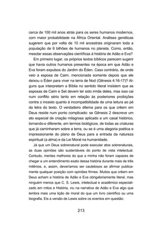 cerca de 100 mil anos atrás para os seres humanos modernos,
com maior probabilidade na África Oriental. Análises genéticas
sugerem que por volta de 10 mil ancestrais originaram toda a
população de 6 bilhões de humanos no planeta. Como, então,
mesclar essas observações científicas à história de Adão e Eva?
   Em primeiro lugar, os próprios textos bíblicos parecem sugerir
que havia outros humanos presentes na época em que Adão e
Eva foram expulsos do Jardim do Éden. Caso contrário, de onde
veio a esposa de Caim, mencionada somente depois que ele
deixou o Éden para viver na terra de Nod (Gênesis 4:16-17)? Al-
guns que interpretam a Bíblia no sentido literal insistem que as
esposas de Caim e Set devem ter sido irmãs deles, mas isso cai
num conflito sério tanto em relação às posteriores proibições
contra o incesto quanto à incompatibilidade de uma leitura ao pé
da letra do texto. O verdadeiro dilema para os que crêem em
Deus reside num ponto complicado: se Gênesis 2 descreve um
ato especial de criação milagrosa aplicado a um casal histórico,
tornando-o diferente, em termos biológicos, de todas as criaturas
que já caminharam sobre a terra, ou se é uma alegoria poética e
impressionante do plano de Deus para a entrada da natureza
espiritual (a alma) e da Lei Moral na humanidade.
   Já que um Deus sobrenatural pode executar atos sobrenaturais,
as duas opiniões são sustentáveis do ponto de vista intelectual.
Contudo, mentes melhores do que a minha não foram capazes de
chegar a um entendimento exato dessa história durante mais de três
milênios, e, assim, deveríamos ser cautelosos ao afirmar publica-
mente qualquer posição com opiniões firmes. Muitos que crêem em
Deus acham a história de Adão e Eva obrigatoriamente literal, mas
ninguém menos que C. S. Lewis, intelectual e acadêmico especiali-
zado em mitos e História, viu na narrativa de Adão e Eva algo que
lembra mais uma lição de moral do que um livro científico ou uma
biografia. Eis a versão de Lewis sobre os eventos em questão:


                               213
 