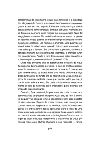 característica de testemunho ocular das narrativas e a grandeza
das alegações de Cristo e suas conseqüências aos poucos come-
çaram a calar em meu espírito. Lá estava um homem que não a-
penas afirmava conhecer Deus; afirmava ser Deus. Nenhuma ou-
tra figura em nenhuma outra religião que eu procurasse fizera tal
alegação escandalosa. Ele também afirmava ser capaz de perdo-
ar pecados, o que parecia ao mesmo tempo estimulante e com-
pletamente chocante. Era humilde e amoroso. Dizia palavras ex-
traordinárias de sabedoria e, contudo, foi condenado à morte na
cruz pelos que o temiam. Era um homem e, portanto, conhecia a
condição humana que eu achava tão incômoda, e prometia livrar-
nos daquele fardo. "Vinde a mim, todos os que estais cansados e
sobrecarregados, e eu vos aliviarei" (Mateus I 1:28).
    Outro fato chocante que as testemunhas oculares do Novo
Testamento dizem acerca de Cristo, e que os cristãos aparen-
temente tomam como princípio central de sua fé, é que aquele
bom homem voltou da morte. Para uma mente científica, é algo
difícil. Entretanto, se Cristo era de fato filho de Deus, como ale-
gava de maneira explícita, claro que, dentre todos os que já
caminharam sobre a terra, Ele poderia interromper temporaria-
mente as leis da natureza caso precisasse, para alcançar um
propósito mais importante.
    Contudo, Sua ressurreição precisava ser mais do que uma
demonstração de poderes mágicos. Qual era, de fato, o objeti-
vo daquilo? Os cristãos têm se atrapalhado com essa questão
há dois milênios. Depois de muita procura, não consegui en-
contrar nenhuma resposta — na verdade, havia inúmeras res-
postas se entrelaçando, todas apontando para a idéia de uma
ponte entre nós, pecadores, e o sagrado Deus. Alguns críticos
se concentram na idéia de uma substituição — Cristo morre no
lugar de todos nós, que merecemos o julgamento de Deus por
nossos maus atos. Outros chamam a isso redenção — Cristo


                               225
 