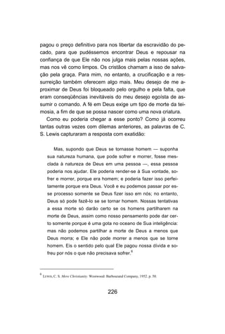 pagou o preço definitivo para nos libertar da escravidão do pe-
cado, para que pudéssemos encontrar Deus e repousar na
confiança de que Ele não nos julga mais pelas nossas ações,
mas nos vê como limpos. Os cristãos chamam a isso de salva-
ção pela graça. Para mim, no entanto, a crucificação e a res-
surreição também oferecem algo mais. Meu desejo de me a-
proximar de Deus foi bloqueado pelo orgulho e pela falta, que
eram conseqüências inevitáveis do meu desejo egoísta de as-
sumir o comando. A fé em Deus exige um tipo de morte da tei-
mosia, a fim de que se possa nascer como uma nova criatura.
   Como eu poderia chegar a esse ponto? Como já ocorreu
tantas outras vezes com dilemas anteriores, as palavras de C.
S. Lewis capturaram a resposta com exatidão:

           Mas, supondo que Deus se tornasse homem — suponha
      sua natureza humana, que pode sofrer e morrer, fosse mes-
      clada à natureza de Deus em uma pessoa —, essa pessoa
      poderia nos ajudar. Ele poderia render-se à Sua vontade, so-
      frer e morrer, porque era homem; e poderia fazer isso perfei-
      tamente porque era Deus. Você e eu podemos passar por es-
      se processo somente se Deus fizer isso em nós; no entanto,
      Deus só pode fazê-lo se se tornar homem. Nossas tentativas
      a essa morte só darão certo se os homens partilharem na
      morte de Deus, assim como nosso pensamento pode dar cer-
      to somente porque é uma gota no oceano de Sua inteligência:
      mas não podemos partilhar a morte de Deus a menos que
      Deus morra; e Ele não pode morrer a menos que se torne
      homem. Eis o sentido pelo qual Ele pagou nossa dívida e so-
      freu por nós o que não precisava sofrer.6



6
    LEWIS, C. S. Mere Christianity. Westwood: Barbourand Company, 1952. p. 50.



                                              226
 
