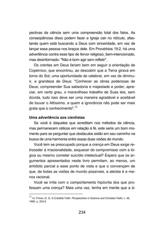 pectivas da ciência sem uma compreensão total dos fatos. As
conseqüências disso podem fazer a Igreja cair no ridículo, afas-
tando quem está buscando a Deus com sinceridade, em vez de
lançar essa pessoa nos braços dele. Em Provérbios 19:2, há uma
advertência contra esse tipo de fervor religioso, bem-intencionado,
mas desinformado: "Não é bom agir sem refletir".
    Os crentes em Deus fariam bem em seguir a orientação de
Copérnico, que encontrou, ao descobrir que a Terra girava em
torno do Sol, uma oportunidade de celebrar, em vez de diminu-
ir, a grandeza de Deus: "Conhecer as obras poderosas de
Deus; compreender Sua sabedoria e majestade e poder; apre-
ciar, em certo grau, o maravilhoso trabalho de Suas leis, sem
dúvida, tudo isso deve ser uma maneira agradável e aceitável
de louvar o Altíssimo, a quem a ignorância não pode ser mais
grata que o conhecimento".12

Uma advertência aos cientistas
   Se você é daqueles que acreditam nos métodos da ciência,
mas permanecem céticos em relação à fé, este seria um bom mo-
mento para se perguntar que obstáculos estão em seu caminho na
busca de uma harmonia entre essas duas visões de mundo.
   Você tem se preocupado porque a crença em Deus exige re-
troceder à irracionalidade, esquecer do compromisso com a ló-
gica ou mesmo cometer suicídio intelectual? Espero que os ar-
gumentos apresentados neste livro permitam, ao menos, um
antídoto parcial a esse ponto de vista e que o convençam de
que, de todas as visões de mundo possíveis, a ateísta é a me-
nos racional.
   Você se irrita com o comportamento hipócrita dos que pro-
fessam uma crença? Mais uma vez, tenha em mente que a á-

12
  In: FRANK, D. G. A Credible Faith. Perspectives in Science and Christian Faith, v. 46,
1996. p. 254-5.



                                           234
 
