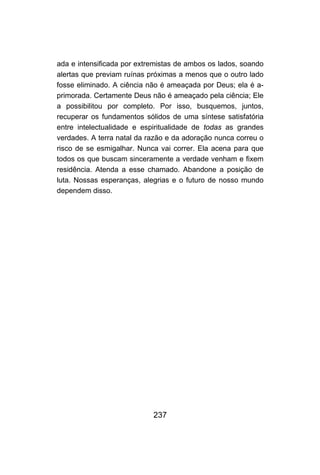 ada e intensificada por extremistas de ambos os lados, soando
alertas que previam ruínas próximas a menos que o outro lado
fosse eliminado. A ciência não é ameaçada por Deus; ela é a-
primorada. Certamente Deus não é ameaçado pela ciência; Ele
a possibilitou por completo. Por isso, busquemos, juntos,
recuperar os fundamentos sólidos de uma síntese satisfatória
entre intelectualidade e espiritualidade de todas as grandes
verdades. A terra natal da razão e da adoração nunca correu o
risco de se esmigalhar. Nunca vai correr. Ela acena para que
todos os que buscam sinceramente a verdade venham e fixem
residência. Atenda a esse chamado. Abandone a posição de
luta. Nossas esperanças, alegrias e o futuro de nosso mundo
dependem disso.




                            237
 