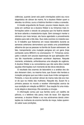 cidências, quando Janet veio pedir orientações sobre seu novo
diagnóstico de câncer de mama, foi a doutora Weber quem a
atendeu na clínica, ouviu o histórico familiar e notou a conexão.
    A missão angustiante de Susan, poucos meses depois, con-
sistia em verificar se a doutora Weber e eu tínhamos mais in-
formações sobre o estudo da pesquisa que iria fazê-la desistir
de levar adiante a mastectomia dupla. Sem conseguir manter o
otimismo por mais tempo, ela havia agendado o procedimento
drástico para dali a três dias. Sua visita ocorrera no instante exa-
to. O trabalho que fizéramos em nosso laboratório durante as
semanas anteriores demonstrara que existia uma probabilidade
altíssima de que as pessoas na família de Susan estivessem, de
fato, transportando uma mutação perigosa em um gene (hoje
conhecido como BRCA1) no cromossomo 17. Tínhamos come-
çado o estudo com poucas esperanças de que aplicações clíni-
cas tão importantes pudessem acontecer depressa. Naquele
momento, entretanto, enfrentávamos uma situação de urgência.
A doutora Weber e eu concordamos que não seria ético manter
aquelas informações num momento de tão óbvia relevância.
    O resultado dos exames de laboratório e a análise dos da-
dos deixaram claro, na mesma hora, que Susan não herdara a
mutação perigosa que sua mãe e suas duas irmãs carregavam.
Portanto, o risco de contrair câncer de mama nela não era mai-
or do que na média das mulheres. Naquele dia, Susan foi a
primeira pessoa no mundo a receber informações acerca da
sua condição em relação ao BRCA1. Sua reação foi uma mistu-
ra de alegria e descrença. Ela cancelou a cirurgia.
    A informação correu por sua família como um rastilho de
pólvora, e o telefone não parou mais de tocar. Em algumas
semanas, a doutora Weber e eu nos achávamos dando orien-
tações às mulheres da enorme família da moça, todas queren-
do saber suas condições.


                               241
 