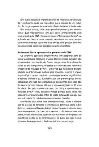 Em outra aplicação impressionante da medicina personaliza-
da, vem ficando cada vez mais claro que a reação de um indiví-
duo às drogas apresenta uma forte influência da hereditariedade.
   Em muitos casos, talvez seja possível prever quem deveria
tomar qual medicamento, em que dose, primeiramente com
uma amostra de DNA. Essa abordagem "farmacogenômica", se
aplicada em termos mais amplos, resultaria em uma terapia
com medicamentos cada vez mais eficaz, com poucas ocorrên-
cias de efeitos colaterais perigosos ou mesmo fatais.

Problemas éticos apresentados pelo teste de DNA
    Os avanços descritos anteriormente têm potencial para se
tornar acessíveis. Contudo, muitos dilemas éticos também são
encontrados. Na família de Susan surgiu uma forte discórdia
sobre se era adequado fazer testes em crianças para verificar a
presença da mutação BRCA1. Uma vez que não havia disponi-
bilidade de intervenção médica para crianças, e como o impac-
to psicológico de um resultado positivo poderia ser significativo,
a doutora Weber e eu, auxiliados por um grande grupo de es-
pecialistas em ética que consultamos, concluímos que esse tipo
de exame deveria esperar até que a pessoa atingisse os 18 anos
de idade. Em pelo menos um caso, um pai que apresentava a
mutação BRCA1 ficou bastante irritado porque suas filhas não
poderiam ser examinadas antes da idade estipulada. Alegou que
sua autoridade de pai deveria superar nossa decisão.
  Um debate ético ainda mais abrangente surgiu sobre a adequa-
ção do acesso de terceiros a informações genéticas sobre indiví-
duos ou mesmo a utilização desses dados. Susan e muitos de seus
parentes recearam que, caso seus exames confirmassem suas sus-
peitas, essas informações poderiam cair nas mãos de empresas de
assistência médica ou de empregadores, os quais, por esse motivo,
poderiam lhes negar uma cobertura médica ou um emprego.


                              245
 