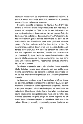 babilidade muito maior de proporcionar benefícios médicos, e,
assim, é muito importante tentarmos desenredar a confusão
que se criou em volta desse processo.
   Conforme descrito e mostrado na figura A. 1, a SCNT não
envolve a fusão de óvulo e espermatozóide. Em vez disso, o
manual de instruções do DNA deriva de uma única célula da
pele ou de outro tecido de um animal vivo (no caso de Dolly, foi
do úbere, mas poderia ser de qualquer outro). Praticamente to-
dos concordariam que as células epidérmicas (da pele) de um
doador inicial não têm nenhum valor moral particular; afinal de
contas, nós desprendemos milhões delas todos os dias. Da
mesma forma, a célula de um óvulo sem o núcleo, tendo perdi-
do todo o seu DNA, não tem potencial para um dia se transfor-
mar num organismo vivo. Portanto, também não parece mere-
cer uma condição moral. Ao juntar essas duas entidades, cria-
se uma célula que não se forma naturalmente, mas que apre-
senta um potencial definitivo. Poderíamos, contudo, chamar a
isso um ser humano?
   Se alguém argumentar que o fator absoluto dessa potencia-
lidade definitiva merece essa alegação, por que, então, esse
mesmo argumento não se aplicaria às células epidérmicas an-
tes de elas terem sido manipuladas? Elas também apresentam
potencial.
   Ao longo dos próximos anos, é provável que a ciência descu-
bra os sinais, contidos no citoplasma da célula do óvulo, que per-
mitam que o núcleo das células epidérmicas apague seu histórico
e recupere seu potencial extraordinário para se transformar em
vários tipos diferentes de célula. Assim, é provável que dentro de
alguns poucos anos esse processo não mais exija o óvulo e seja
realizado colocando-se qualquer tipo de célula originária de um
doador individual em um coquetel apropriado de moléculas sinali-
zadoras. Nesse ponto, então, com essa longa série de etapas, se-


                              256
 