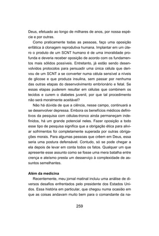 Deus, efetuado ao longo de milhares de anos, por nossa espé-
cie e por outras.
    Como praticamente todas as pessoas, faço uma oposição
enfática à clonagem reprodutiva humana. Implantar em um úte-
ro o produto de um SCNT humano é de uma imoralidade pro-
funda e deveria receber oposição de acordo com os fundamen-
tos mais sólidos possíveis. Entretanto, já estão sendo desen-
volvidos protocolos para persuadir uma única célula que deri-
vou de um SCNT a se converter numa célula sensível a níveis
de glicose e que produza insulina, sem passar por nenhuma
das outras etapas do desenvolvimento embrionário e fetal. Se
essas etapas puderem resultar em células que combinem os
tecidos e curem o diabetes juvenil, por que tal procedimento
não será moralmente aceitável?
    Não há dúvida de que a ciência, nesse campo, continuará a
se desenvolver depressa. Embora os benefícios médicos defini-
tivos da pesquisa com células-tronco ainda permaneçam inde-
finidos, há um grande potencial neles. Fazer oposição a todo
esse tipo de pesquisa significa que a obrigação ética para alivi-
ar sofrimentos foi completamente superada por outras obriga-
ções morais. Para algumas pessoas que crêem em Deus, essa
seria uma postura defensável. Contudo, só se pode chegar a
ela depois de levar em conta todos os fatos. Qualquer um que
apresente esse assunto como se fosse uma mera batalha entre
crença e ateísmo presta um desserviço à complexidade de as-
suntos semelhantes.

Além da medicina
   Recentemente, meu jornal matinal incluiu uma análise de di-
versos desafios enfrentados pelo presidente dos Estados Uni-
dos. Essa história em particular, que chegou numa ocasião em
que as coisas andavam muito bem para o comandante da na-


                              259
 