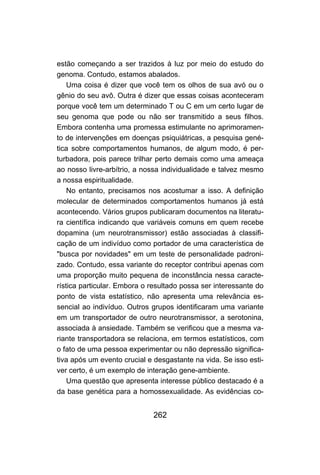 estão começando a ser trazidos à luz por meio do estudo do
genoma. Contudo, estamos abalados.
    Uma coisa é dizer que você tem os olhos de sua avó ou o
gênio do seu avô. Outra é dizer que essas coisas aconteceram
porque você tem um determinado T ou C em um certo lugar de
seu genoma que pode ou não ser transmitido a seus filhos.
Embora contenha uma promessa estimulante no aprimoramen-
to de intervenções em doenças psiquiátricas, a pesquisa gené-
tica sobre comportamentos humanos, de algum modo, é per-
turbadora, pois parece trilhar perto demais como uma ameaça
ao nosso livre-arbítrio, a nossa individualidade e talvez mesmo
a nossa espiritualidade.
    No entanto, precisamos nos acostumar a isso. A definição
molecular de determinados comportamentos humanos já está
acontecendo. Vários grupos publicaram documentos na literatu-
ra científica indicando que variáveis comuns em quem recebe
dopamina (um neurotransmissor) estão associadas à classifi-
cação de um indivíduo como portador de uma característica de
"busca por novidades" em um teste de personalidade padroni-
zado. Contudo, essa variante do receptor contribui apenas com
uma proporção muito pequena de inconstância nessa caracte-
rística particular. Embora o resultado possa ser interessante do
ponto de vista estatístico, não apresenta uma relevância es-
sencial ao indivíduo. Outros grupos identificaram uma variante
em um transportador de outro neurotransmissor, a serotonina,
associada à ansiedade. Também se verificou que a mesma va-
riante transportadora se relaciona, em termos estatísticos, com
o fato de uma pessoa experimentar ou não depressão significa-
tiva após um evento crucial e desgastante na vida. Se isso esti-
ver certo, é um exemplo de interação gene-ambiente.
    Uma questão que apresenta interesse público destacado é a
da base genética para a homossexualidade. As evidências co-


                             262
 