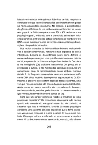 letadas em estudos com gêmeos idênticos de fato respalda a
conclusão de que fatores hereditários desempenham um papel
na homossexualidade masculina. No entanto, a probabilidade
de gêmeos idênticos de um pai homossexual também se torna-
rem gays é de 20% (comparada aos 2% a 4% de homens na
população geral), indicando que a orientação sexual tem influ-
ência genética, embora não esteja conectada ao "hardware" do
DNA, e que quaisquer genes envolvidos representam predispo-
sições, não predeterminações.
    Dos muitos aspectos da individualidade humana mais prová-
veis a causar controvérsias, nenhum é mais explosivo do que a
inteligência. Embora as discordâncias sobre como defini-la e
como medi-la permaneçam uma questão controversa em ciência
social, e apesar de os diversos e disponíveis testes de Quocien-
te de Inteligência (Ql) avaliarem nitidamente um pouco de a-
prendizado e cultura, e não habilidades cognitivas gerais, há um
componente claro de hereditariedade nesse atributo humano
(tabela A. 1). Enquanto escrevo isto, nenhuma variante específi-
ca de DNA ainda mostrou desempenhar algum papel no Ql. En-
tretanto, é provável que existam dezenas dessas variantes, uma
vez que nossos métodos são bons o bastante para descobri-las.
Assim como em outros aspectos do comportamento humano,
nenhuma variante, sozinha, pode dar mais do que uma contribu-
ição minúscula (talvez um ou dois pontos de Ql).
    Será que um caráter criminoso recebe a influência de uma
propensão hereditária? De modo tanto óbvio para todo mundo
quanto não considerado em geral nesse tipo de contexto, já
sabemos que isso é verdadeiro. Metade da nossa população
apresenta uma variante genética específica que a torna dezes-
seis vezes mais propensa a ir para a cadeia do que a outra me-
tade. Claro que estou me referindo ao cromossomo Y dos ho-
mens. O conhecimento dessa associação, contudo, não abalou


                             263
 