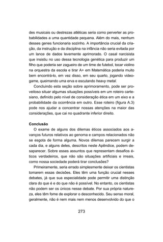 des musicais ou destrezas atléticas seria como perverter as pro-
babilidades a uma quantidade pequena. Além do mais, nenhum
desses genes funcionaria sozinho. A importância crucial da cria-
ção, da instrução e da disciplina na infância não seria evitada por
um lance de dados levemente aprimorado. O casal narcisista
que insistiu no uso dessa tecnologia genética para produzir um
filho que poderia ser zagueiro de um time de futebol, tocar violino
na orquestra da escola e tirar A+ em Matemática poderia muito
bem encontrá-lo, em vez disso, em seu quarto, jogando video-
game, queimando uma erva e escutando heavy metal.
    Concluindo esta seção sobre aprimoramento, pode ser pro-
veitoso situar algumas situações possíveis em um roteiro carte-
siano, definido pelo nível de consideração ética em um eixo e a
probabilidade da ocorrência em outro. Esse roteiro (figura A.3)
pode nos ajudar a concentrar nossas atenções na maior das
considerações, que cai no quadrante inferior direito.

Conclusão
   O exame de alguns dos dilemas éticos associados aos a-
vanços futuros relativos ao genoma e campos relacionados não
se esgota de forma alguma. Novos dilemas parecem surgir a
cada dia, e alguns deles, descritos neste Apêndice, podem de-
saparecer. Sobre esses assuntos que representam desafios é-
ticos verdadeiros, que não são situações artificiais e irreais,
como nossa sociedade poderá tirar conclusões?
   Primeiramente, seria errado simplesmente deixar os cientistas
tomarem essas decisões. Eles têm uma função crucial nesses
debates, já que sua especialidade pode permitir uma distinção
clara do que é e do que não é possível. No entanto, os cientistas
não podem ser os únicos nesse debate. Por sua própria nature-
za, eles têm fome de explorar o desconhecido. Seu senso moral,
geralmente, não é nem mais nem menos desenvolvido do que o


                               273
 
