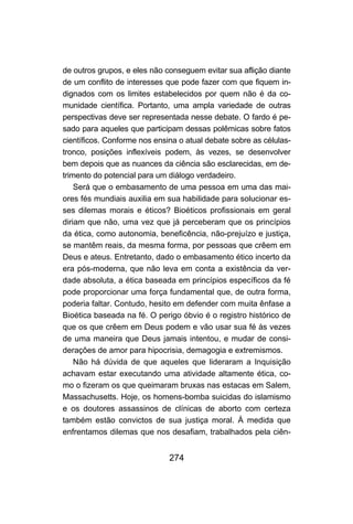 de outros grupos, e eles não conseguem evitar sua aflição diante
de um conflito de interesses que pode fazer com que fiquem in-
dignados com os limites estabelecidos por quem não é da co-
munidade científica. Portanto, uma ampla variedade de outras
perspectivas deve ser representada nesse debate. O fardo é pe-
sado para aqueles que participam dessas polêmicas sobre fatos
científicos. Conforme nos ensina o atual debate sobre as células-
tronco, posições inflexíveis podem, às vezes, se desenvolver
bem depois que as nuances da ciência são esclarecidas, em de-
trimento do potencial para um diálogo verdadeiro.
    Será que o embasamento de uma pessoa em uma das mai-
ores fés mundiais auxilia em sua habilidade para solucionar es-
ses dilemas morais e éticos? Bioéticos profissionais em geral
diriam que não, uma vez que já perceberam que os princípios
da ética, como autonomia, beneficência, não-prejuízo e justiça,
se mantêm reais, da mesma forma, por pessoas que crêem em
Deus e ateus. Entretanto, dado o embasamento ético incerto da
era pós-moderna, que não leva em conta a existência da ver-
dade absoluta, a ética baseada em princípios específicos da fé
pode proporcionar uma força fundamental que, de outra forma,
poderia faltar. Contudo, hesito em defender com muita ênfase a
Bioética baseada na fé. O perigo óbvio é o registro histórico de
que os que crêem em Deus podem e vão usar sua fé às vezes
de uma maneira que Deus jamais intentou, e mudar de consi-
derações de amor para hipocrisia, demagogia e extremismos.
    Não há dúvida de que aqueles que lideraram a Inquisição
achavam estar executando uma atividade altamente ética, co-
mo o fizeram os que queimaram bruxas nas estacas em Salem,
Massachusetts. Hoje, os homens-bomba suicidas do islamismo
e os doutores assassinos de clínicas de aborto com certeza
também estão convictos de sua justiça moral. À medida que
enfrentamos dilemas que nos desafiam, trabalhados pela ciên-


                              274
 