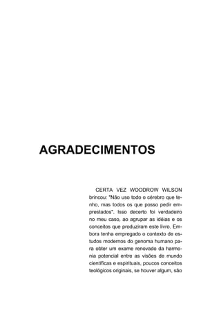 AGRADECIMENTOS


         CERTA VEZ WOODROW WILSON
      brincou: "Não uso todo o cérebro que te-
      nho, mas todos os que posso pedir em-
      prestados". Isso decerto foi verdadeiro
      no meu caso, ao agrupar as idéias e os
      conceitos que produziram este livro. Em-
      bora tenha empregado o contexto de es-
      tudos modernos do genoma humano pa-
      ra obter um exame renovado da harmo-
      nia potencial entre as visões de mundo
      científicas e espirituais, poucos conceitos
      teológicos originais, se houver algum, são
 
