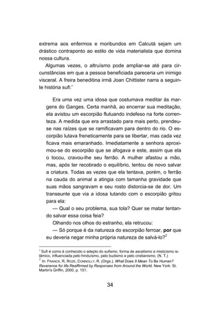 extrema aos enfermos e moribundos em Calcutá sejam um
drástico contraponto ao estilo de vida materialista que domina
nossa cultura.
   Algumas vezes, o altruísmo pode ampliar-se até para cir-
cunstâncias em que a pessoa beneficiada pareceria um inimigo
visceral. A freira beneditina irmã Joan Chittister narra a seguin-
te história sufi:∗

       Era uma vez uma idosa que costumava meditar às mar-
    gens do Ganges. Certa manhã, ao encerrar sua meditação,
    ela avistou um escorpião flutuando indefeso na forte corren-
    teza. A medida que era arrastado para mais perto, prendeu-
    se nas raízes que se ramificavam para dentro do rio. O es-
    corpião lutava freneticamente para se libertar, mas cada vez
    ficava mais emaranhado. Imediatamente a senhora aproxi-
    mou-se do escorpião que se afogava e este, assim que ela
    o tocou, cravou-lhe seu ferrão. A mulher afastou a mão,
    mas, após ter recobrado o equilíbrio, tentou de novo salvar
    a criatura. Todas as vezes que ela tentava, porém, o ferrão
    na cauda do animal a atingia com tamanha gravidade que
    suas mãos sangravam e seu rosto distorcia-se de dor. Um
    transeunte que via a idosa lutando com o escorpião gritou
    para ela:
       — Qual o seu problema, sua tola? Quer se matar tentan-
    do salvar essa coisa feia?
       Olhando nos olhos do estranho, ela retrucou:
       — Só porque é da natureza do escorpião ferroar, por que
    eu deveria negar minha própria natureza de salvá-lo?2

∗
  Sufi é como é conhecido o adepto do sufismo, forma de ascetismo e misticismo is-
lâmico, influenciada pelo hinduísmo, pelo budismo e pelo cristianismo. (N. T.)
2
  In: FRANCK, R, ROZE, CONNOLLY, R. (Orgs.). What Does It Mean To Be Human?
Reverence for life Reaffirmed by Responses from Around the World. New York: St.
Martin's Griffin, 2000. p. 151.



                                       34
 