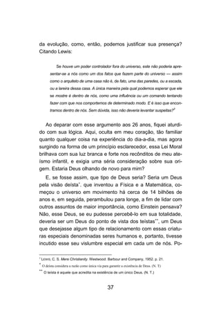 da evolução, como, então, podemos justificar sua presença?
Citando Lewis:

              Se houve um poder controlador fora do universo, este não poderia apre-
         sentar-se a nós como um dos fatos que fazem parte do universo — assim
         como o arquiteto de uma casa não é, de fato, uma das paredes, ou a escada,
         ou a lareira dessa casa. A única maneira pela qual podemos esperar que ele
         se mostre é dentro de nós, como uma influência ou um comando tentando
         fazer com que nos comportemos de determinado modo. E é isso que encon-
                                                                                           3
         tramos dentro de nós. Sem dúvida, isso não deveria levantar suspeitas?


    Ao deparar com esse argumento aos 26 anos, fiquei aturdi-
do com sua lógica. Aqui, oculta em meu coração, tão familiar
quanto qualquer coisa na experiência do dia-a-dia, mas agora
surgindo na forma de um princípio esclarecedor, essa Lei Moral
brilhava com sua luz branca e forte nos recônditos de meu ate-
ísmo infantil, e exigia uma séria consideração sobre sua ori-
gem. Estaria Deus olhando de novo para mim?
   E, se fosse assim, que tipo de Deus seria? Seria um Deus
pela visão deísta∗. que inventou a Física e a Matemática, co-
meçou o universo em movimento há cerca de 14 bilhões de
anos e, em seguida, perambulou para longe, a fim de lidar com
outros assuntos de maior importância, como Einstein pensava?
Não, esse Deus, se eu pudesse percebê-lo em sua totalidade,
deveria ser um Deus do ponto de vista dos teístas∗∗, um Deus
que desejasse algum tipo de relacionamento com essas criatu-
ras especiais denominadas seres humanos e, portanto, tivesse
incutido esse seu vislumbre especial em cada um de nós. Po-

3
    LEWIS, C. S. Mere Christianity. Westwood: Barbour and Company, 1952. p. 21.
∗
    O deísta considera a razão como única via para garantir a existência de Deus. (N. T)
∗∗
     O teísta é aquele que acredita na existência de um único Deus. (N. T.)



                                                  37
 