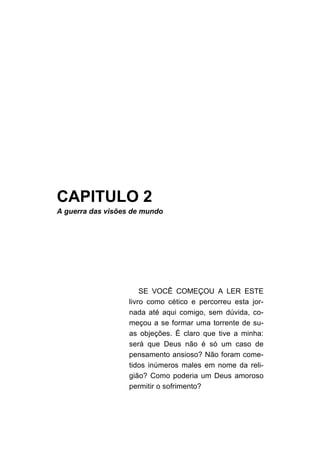 CAPITULO 2
A guerra das visões de mundo




                       SE VOCÊ COMEÇOU A LER ESTE
                   livro como cético e percorreu esta jor-
                   nada até aqui comigo, sem dúvida, co-
                   meçou a se formar uma torrente de su-
                   as objeções. É claro que tive a minha:
                   será que Deus não é só um caso de
                   pensamento ansioso? Não foram come-
                   tidos inúmeros males em nome da reli-
                   gião? Como poderia um Deus amoroso
                   permitir o sofrimento?
 