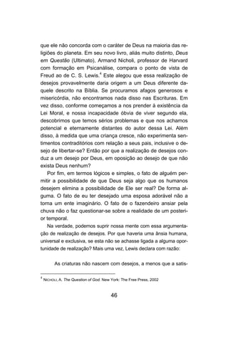 que ele não concorda com o caráter de Deus na maioria das re-
ligiões do planeta. Em seu novo livro, aliás muito distinto, Deus
em Questão (Ultimato), Armand Nicholi, professor de Harvard
com formação em Psicanálise, compara o ponto de vista de
Freud ao de C. S. Lewis.4 Este alegou que essa realização de
desejos provavelmente daria origem a um Deus diferente da-
quele descrito na Bíblia. Se procuramos afagos generosos e
misericórdia, não encontramos nada disso nas Escrituras. Em
vez disso, conforme começamos a nos prender à existência da
Lei Moral, e nossa incapacidade óbvia de viver segundo ela,
descobrimos que temos sérios problemas e que nos achamos
potencial e eternamente distantes do autor dessa Lei. Além
disso, à medida que uma criança cresce, não experimenta sen-
timentos contraditórios com relação a seus pais, inclusive o de-
sejo de libertar-se? Então por que a realização de desejos con-
duz a um desejo por Deus, em oposição ao desejo de que não
exista Deus nenhum?
    Por fim, em termos lógicos e simples, o fato de alguém per-
mitir a possibilidade de que Deus seja algo que os humanos
desejem elimina a possibilidade de Ele ser real? De forma al-
guma. O fato de eu ter desejado uma esposa adorável não a
torna um ente imaginário. O fato de o fazendeiro ansiar pela
chuva não o faz questionar-se sobre a realidade de um posteri-
or temporal.
     Na verdade, podemos suprir nossa mente com essa argumenta-
ção de realização de desejos. Por que haveria uma ânsia humana,
universal e exclusiva, se esta não se achasse ligada a alguma opor-
tunidade de realização? Mais uma vez, Lewis declara com razão:


          As criaturas não nascem com desejos, a menos que a satis-

4
    NICHOLI, A. The Question of God. New York: The Free Press, 2002



                                        46
 