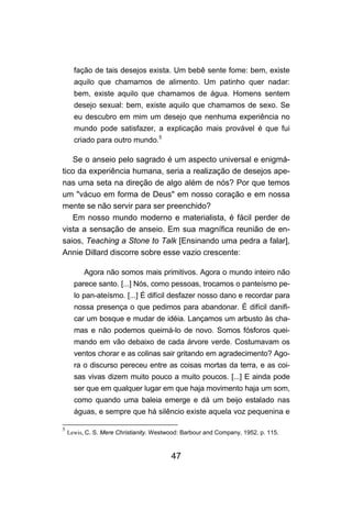 fação de tais desejos exista. Um bebê sente fome: bem, existe
      aquilo que chamamos de alimento. Um patinho quer nadar:
      bem, existe aquilo que chamamos de água. Homens sentem
      desejo sexual: bem, existe aquilo que chamamos de sexo. Se
      eu descubro em mim um desejo que nenhuma experiência no
      mundo pode satisfazer, a explicação mais provável é que fui
      criado para outro mundo.5

   Se o anseio pelo sagrado é um aspecto universal e enigmá-
tico da experiência humana, seria a realização de desejos ape-
nas uma seta na direção de algo além de nós? Por que temos
um "vácuo em forma de Deus" em nosso coração e em nossa
mente se não servir para ser preenchido?
   Em nosso mundo moderno e materialista, é fácil perder de
vista a sensação de anseio. Em sua magnífica reunião de en-
saios, Teaching a Stone to Talk [Ensinando uma pedra a falar],
Annie Dillard discorre sobre esse vazio crescente:

          Agora não somos mais primitivos. Agora o mundo inteiro não
      parece santo. [...] Nós, como pessoas, trocamos o panteísmo pe-
      lo pan-ateísmo. [...] É difícil desfazer nosso dano e recordar para
      nossa presença o que pedimos para abandonar. É difícil danifi-
      car um bosque e mudar de idéia. Lançamos um arbusto às cha-
      mas e não podemos queimá-lo de novo. Somos fósforos quei-
      mando em vão debaixo de cada árvore verde. Costumavam os
      ventos chorar e as colinas sair gritando em agradecimento? Ago-
      ra o discurso pereceu entre as coisas mortas da terra, e as coi-
      sas vivas dizem muito pouco a muito poucos. [...] E ainda pode
      ser que em qualquer lugar em que haja movimento haja um som,
      como quando uma baleia emerge e dá um beijo estalado nas
      águas, e sempre que há silêncio existe aquela voz pequenina e

5
    Lewis, C. S. Mere Christianity. Westwood: Barbour and Company, 1952. p. 115.



                                         47
 